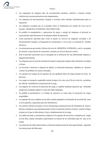 Tomo I
307
 Los engranajes de cualquier tipo, de accionamiento mecánico, eléctrico o manual, estarán
cubiertos por carcasas protectoras anti atrapamientos.
 Las máquinas de funcionamiento irregular o averiado serán retiradas inmediatamente para su
reparación.
 Las máquinas averiadas que no se puedan retirar se señalizarán con carteles de aviso con la
leyenda: -MAQUINA AVERIADA, NO CONECTAR-.
 Se prohíbe la manipulación y operaciones de ajuste y arreglo de máquinas al personal no
especializado específicamente en la máquina objeto de reparación.
 Como precaución adicional para evitar la puesta en servicio de máquinas averiadas o de
funcionamiento irregular, se bloquearán los arrancadores, o en su caso, se extraerán los fusibles
eléctricos.
 La misma persona que instale el letrero de aviso de -MAQUINA AVERIADA-, será la encargada
de retirarlo, en prevención de conexiones o puestas en servicio fuera de control.
 Solo el personal autorizado será el encargado de la utilización de una determinada máquina o
máquina-herramienta.
 Las máquinas que no sean de sustentación manual se apoyarán siempre sobre elementos nivelados
y firmes.
 La elevación o descenso a máquina de objetos, se efectuará lentamente, izándolos en directriz
vertical. Se prohíben los tirones inclinados.
 Los ganchos de cuelgue de los aparatos de izar quedarán libres de cargas durante las fases de
descenso.
 Las cargas en transporte suspendido estarán siempre a la vista, con el fin de evitar los accidentes
por falta de visibilidad de la trayectoria de la carga.
 Los ángulos sin visión de la trayectoria de carga, se suplirán mediante operarios que utilizando
señales pre acordadas suplan la visión del citado trabajador.
 Se prohíbe la permanencia o el trabajo de operarios en zonas bajo la trayectoria de cargas
suspendidas
 Los aparatos de izar a emplear en esta obra, estarán equipados con limitador de recorrido del carro
y de los ganchos, carga punta giro por interferencia.
 Los motores eléctricos de grúas y de los montacargas estarán provistos de limitadores de altura y
del peso a desplazar, que automáticamente corten el suministro eléctrico al motor cuando se llegue
al punto en el que se debe detener el giro o desplazamiento de la carga.
 Los cables de izado y sustentación a emplear en los aparatos de elevación y transportes de cargas
en esta obra, estarán calculados expresamente en función de los solicitados para los que se los
instala.
 La sustitución de cables deteriorados se efectuará mediante mano de obra especializada, siguiendo
las instrucciones del fabricante.
 