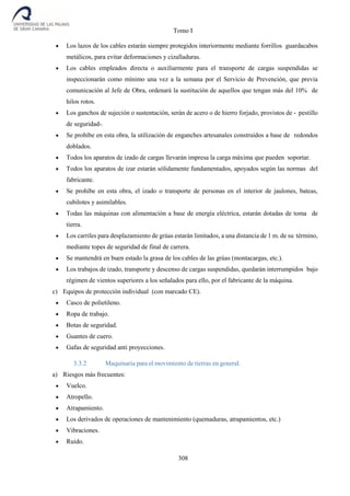 Tomo I
308
 Los lazos de los cables estarán siempre protegidos interiormente mediante forrillos guardacabos
metálicos, para evitar deformaciones y cizalladuras.
 Los cables empleados directa o auxiliarmente para el transporte de cargas suspendidas se
inspeccionarán como mínimo una vez a la semana por el Servicio de Prevención, que previa
comunicación al Jefe de Obra, ordenará la sustitución de aquellos que tengan más del 10% de
hilos rotos.
 Los ganchos de sujeción o sustentación, serán de acero o de hierro forjado, provistos de - pestillo
de seguridad-.
 Se prohíbe en esta obra, la utilización de enganches artesanales construidos a base de redondos
doblados.
 Todos los aparatos de izado de cargas llevarán impresa la carga máxima que pueden soportar.
 Todos los aparatos de izar estarán sólidamente fundamentados, apoyados según las normas del
fabricante.
 Se prohíbe en esta obra, el izado o transporte de personas en el interior de jaulones, bateas,
cubilotes y asimilables.
 Todas las máquinas con alimentación a base de energía eléctrica, estarán dotadas de toma de
tierra.
 Los carriles para desplazamiento de grúas estarán limitados, a una distancia de 1 m. de su término,
mediante topes de seguridad de final de carrera.
 Se mantendrá en buen estado la grasa de los cables de las grúas (montacargas, etc.).
 Los trabajos de izado, transporte y descenso de cargas suspendidas, quedarán interrumpidos bajo
régimen de vientos superiores a los señalados para ello, por el fabricante de la máquina.
c) Equipos de protección individual (con marcado CE).
 Casco de polietileno.
 Ropa de trabajo.
 Botas de seguridad.
 Guantes de cuero.
 Gafas de seguridad anti proyecciones.
3.3.2 Maquinaria para el movimiento de tierras en general.
a) Riesgos más frecuentes:
 Vuelco.
 Atropello.
 Atrapamiento.
 Los derivados de operaciones de mantenimiento (quemaduras, atrapamientos, etc.)
 Vibraciones.
 Ruido.
 