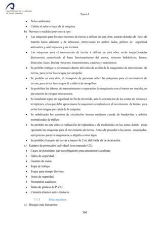 Tomo I
309
 Polvo ambiental.
 Caídas al subir o bajar de la máquina.
b) Normas o medidas preventiva tipo:
 Las máquinas para los movimientos de tierras a utilizar en esta obra, estarán dotadas de faros de
marcha hacia adelante y de retroceso, retrovisores en ambos lados, pórtico de seguridad
antivuelco y anti impactos y un extintor.
 Las máquinas para el movimiento de tierras a utilizar en esta obra, serán inspeccionadas
diariamente controlando el buen funcionamiento del motor, sistemas hidráulicos, frenos,
dirección, luces, bocina retroceso, transmisiones, cadenas y neumáticos.
 Se prohíbe trabajar o permanecer dentro del radio de acción de la maquinaria de movimiento de
tierras, para evitar los riesgos por atropello.
 Se prohíbe en esta obra, el transporte de personas sobre las máquinas para el movimiento de
tierras, para evitar los riesgos de caídas o de atropellos.
 Se prohíben las labores de mantenimiento o reparación de maquinaria con el motor en marcha, en
prevención de riesgos innecesarios.
 Se instalarán topes de seguridad de fin de recorrido, ante la coronación de los cortes de taludes o
terraplenes, a los que debe aproximarse la maquinaria empleada en el movimiento de tierras, para
evitar los riesgos por caída de la máquina.
 Se señalizarán los caminos de circulación interna mediante cuerda de banderolas y señales
normalizadas de tráfico.
 Se prohíbe en esta obra la realización de replanteos o de mediciones en las zonas donde están
operando las máquinas para el movimiento de tierras. Antes de proceder a las tareas enunciadas,
será preciso parar la maquinaria, o alejarla a otros tajos
 Se prohíbe el acopio de tierras a menos de 2 m. del borde de la excavación.
c) Equipos de protección individual (con marcado CE):
 Casco de polietileno (de uso obligatorio para abandonar la cabina).
 Gafas de seguridad.
 Guantes de cuero.
 Ropa de trabajo.
 Trajes para tiempo lluvioso.
 Botas de seguridad.
 Protectores auditivos.
 Botas de goma o de P.V.C.
 Cinturón elástico anti vibratorio
3.3.3 Pala cargadora.
a) Riesgos más frecuentes:
 