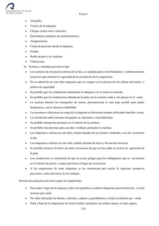 Tomo I
310
 Atropello.
 Vuelco de la máquina.
 Choque contra otros vehículos.
 Quemaduras (trabajos de mantenimiento).
 Atrapamientos.
 Caída de personas desde la máquina.
 Golpes.
 Ruido propio y de conjunto.
 Vibraciones.
b) Normas o medidas preventiva tipo:
 Los caminos de circulación interna de la obra, se cuidarán para evitar blandones y embarramientos
excesivos que mermen la seguridad de la circulación de la maquinaria.
 No se admitirán en esta obra máquinas que no vengan con la protección de cabina antivuelco o
pórtico de seguridad.
 Se prohíbe que los conductores abandonen la máquina con el motor en marcha.
 Se prohíbe que los conductores abandonen la pala con la cuchara izada y sin apoyar en el suelo
 La cuchara durante los transportes de tierras, permanecerán lo más baja posible para poder
desplazarse, con la máxima estabilidad.
 Los ascensos o descensos en carga de la máquina se efectuarán siempre utilizando marchas cortas.
 La circulación sobre terrenos desiguales se efectuará a velocidad lenta.
 Se prohíbe transportar personas en el interior de la cuchara.
 Se prohíbe izar personas para acceder a trabajos puntuales la cuchara.
 Las máquinas a utilizar en esta obra, estarán dotadas de un extintor, timbrado y con las revisiones
al día.
 Las máquinas a utilizar en esta obra, estarán dotadas de luces y bocina de retroceso.
 Se prohíbe arrancar el motor sin antes cerciorarse de que no hay nadie en el área de operación de
la pala.
 Los conductores se cerciorarán de que no existe peligro para los trabajadores que se encuentren
en el interior de pozos o zanjas próximos al lugar de excavación.
 A los maquinistas de estas máquinas se les comunicará por escrito la siguiente normativa
preventiva, antes del inicio de los trabajos.
Normas de actuación preventiva para los maquinistas.
 Para subir o bajar de la máquina, utilice los peldaños y asideros dispuestos para tal función, evitará
lesiones por caída.
 No suba utilizando las llantas, cubiertas, cadenas y guardabarros, evitará accidentes por caída.
 Suba y baje de la maquinaria de forma frontal, asiéndose con ambas manos; es más seguro.
 