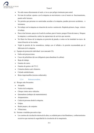 Tomo I
311
 No salte nunca directamente al suelo, si no es por peligro inminente para usted.
 No trate de realizar -ajustes- con la máquina en movimiento o con el motor en funcionamiento,
puede sufrir lesiones.
 No permita que personas no autorizadas accedan a la máquina, pueden provocar accidentes, o
lesionarse.
 No trabaje con la máquina en situación de avería o semiavería. Repárela primero, luego reinicie
el trabajo.
 Para evitar lesiones, apoye en el suelo la cuchara, pare el motor, ponga el freno de mano y bloquee
la máquina; a continuación, realice las operaciones de servicio que necesite.
 No libere los frenos de la máquina en posición de parada, si antes no ha instalado los tacos de
inmovilización en las ruedas.
 Vigile la presión de los neumáticos, trabaje con el inflado a la presión recomendada por el
fabricante de la máquina.
c) Equipos de protección individual (con marcado CE).
 Gafas anti proyecciones.
 Casco de polietileno (de uso obligatorio para abandonar la cabina).
 Ropa de trabajo.
 Guantes de cuero.
 Guantes de goma o de P.V.C.
 Cinturón elástico anti vibratorio.
 Calzado antideslizante.
 Botas impermeables (terreno embarrado).
3.3.4 Retroexcavadora.
a) Riesgos más frecuentes:
 Atropello.
 Vuelco de la máquina.
 Choque contra otros vehículos.
 Quemaduras (trabajos de mantenimiento).
 Atrapamientos.
 Caída de personas desde la máquina.
 Golpes.
 Ruido propio y de conjunto.
 Vibraciones.
b) Normas o medidas preventiva tipo:
 Los caminos de circulación interna de la obra, se cuidarán para evitar blandones y embarramientos
excesivos que mermen la seguridad de la circulación de la maquinaria.
 