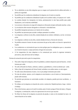 Tomo I
312
 No se admitirán en esta obra máquinas que no vengan con la protección de cabina antivuelco o
pórtico de seguridad.
 Se prohíbe que los conductores abandonen la máquina con el motor en marcha.
 Se prohíbe que los conductores abandonen la pala con la cuchara izada y sin apoyar en el suelo.
 La cuchara durante los transportes de tierras, permanecerán lo más baja posible para poder
desplazarse, con la máxima estabilidad.
 Los ascensos o descensos en carga de la máquina se efectuarán siempre utilizando marchas cortas.
 La circulación sobre terrenos desiguales se efectuará a velocidad lenta.
 Se prohíbe transportar personas en el interior de la cuchara.
 Se prohíbe izar personas para acceder a trabajos puntuales la cuchara.
 Las máquinas a utilizar en esta obra, estarán dotadas de un extintor, timbrado y con las revisiones
al día.
 Las máquinas a utilizar en esta obra, estarán dotadas de luces y bocina de retroceso.
 Se prohíbe arrancar el motor sin antes cerciorarse de que no hay nadie en el área de operación de
la pala.
 Los conductores se cerciorarán de que no existe peligro para los trabajadores que se encuentren
en el interior de pozos o zanjas próximos al lugar de excavación.
 A los maquinistas de estas máquinas se les comunicará por escrito la siguiente normativa
preventiva, antes del inicio de los trabajos.
Normas de actuación preventiva para los maquinistas.
 Para subir o bajar de la máquina, utilice los peldaños y asideros dispuestos para tal función, evitará
lesiones por caída.
 No suba utilizando las llantas, cubiertas, cadenas y guardabarros, evitará accidentes por caída.
 Suba y baje de la maquinaria de forma frontal, asiéndose con ambas manos; es más seguro.
 No salte nunca directamente al suelo, si no es por peligro inminente para usted.
 No trate de realizar -ajustes- con la máquina en movimiento o con el motor en funcionamiento,
puede sufrir lesiones.
 No permita que personas no autorizadas accedan a la máquina, pueden provocar accidentes, o
lesionarse.
 No trabaje con la máquina en situación de avería o semiavería. Repárela primero, luego reinicie
el trabajo.
 Para evitar lesiones, apoye en el suelo la cuchara, pare el motor, ponga el freno de mano y bloquee
la máquina; a continuación, realice las operaciones de servicio que necesite.
 No libere los frenos de la máquina en posición de parada, si antes no ha instalado los tacos de
inmovilización en las ruedas.
 
