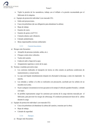 Tomo I
313
 Vigile la presión de los neumáticos, trabaje con el inflado a la presión recomendada por el
fabricante de la máquina.
c) Equipos de protección individual (con marcado CE).
 Gafas anti proyecciones.
 Casco de polietileno (de uso obligatorio para abandonar la cabina).
 Ropa de trabajo.
 Guantes de cuero.
 Guantes de goma o de P.V.C.
 Cinturón elástico anti vibratorio.
 Calzado antideslizante.
 Botas impermeables (terreno embarrado)
3.3.5 Camión basculante.
a) Riesgos más frecuentes:
 Atropello de personas (entrada, salida, etc.).
 Choques contra otros vehículos.
 Vuelco del camión.
 Caída (al subir o bajar de la caja).
 Atrapamiento (apertura o cierre de la caja).
b) Normas o medidas preventiva tipo:
 Los camiones dedicados al transporte de tierras en obra estarán en perfectas condiciones de
mantenimiento y conservación.
 La caja será bajada inmediatamente después de efectuada la descarga y antes de emprender la
marcha.
 Las entradas y salidas a la obra se realizarán con precaución, auxiliado por las señales de un
miembro de la obra.
 Si por cualquier circunstancia tuviera que parar en la rampa el vehículo quedará frenado y calzado
con topes.
 Se prohíbe expresamente cargar los camiones por encima de la carga máxima marcada por el
fabricante, para prevenir los riesgos de sobrecarga. El conductor permanecerá fuera de la cabina
durante la carga.
c) Equipos de protección individual (con marcado CE):
 Casco de polietileno (al abandonar la cabina del camión y transitar por la obra).
 Ropa de trabajo.
 Calzado de seguridad.
3.3.6 Dumper.
a) Riesgos más frecuentes:
 