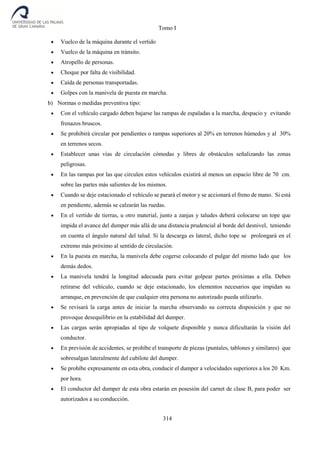Tomo I
314
 Vuelco de la máquina durante el vertido
 Vuelco de la máquina en tránsito.
 Atropello de personas.
 Choque por falta de visibilidad.
 Caída de personas transportadas.
 Golpes con la manivela de puesta en marcha.
b) Normas o medidas preventiva tipo:
 Con el vehículo cargado deben bajarse las rampas de espaladas a la marcha, despacio y evitando
frenazos bruscos.
 Se prohibirá circular por pendientes o rampas superiores al 20% en terrenos húmedos y al 30%
en terrenos secos.
 Establecer unas vías de circulación cómodas y libres de obstáculos señalizando las zonas
peligrosas.
 En las rampas por las que circulen estos vehículos existirá al menos un espacio libre de 70 cm.
sobre las partes más salientes de los mismos.
 Cuando se deje estacionado el vehículo se parará el motor y se accionará el freno de mano. Si está
en pendiente, además se calzarán las ruedas.
 En el vertido de tierras, u otro material, junto a zanjas y taludes deberá colocarse un tope que
impida el avance del dumper más allá de una distancia prudencial al borde del desnivel, teniendo
en cuenta el ángulo natural del talud. Si la descarga es lateral, dicho tope se prolongará en el
extremo más próximo al sentido de circulación.
 En la puesta en marcha, la manivela debe cogerse colocando el pulgar del mismo lado que los
demás dedos.
 La manivela tendrá la longitud adecuada para evitar golpear partes próximas a ella. Deben
retirarse del vehículo, cuando se deje estacionado, los elementos necesarios que impidan su
arranque, en prevención de que cualquier otra persona no autorizado pueda utilizarlo.
 Se revisará la carga antes de iniciar la marcha observando su correcta disposición y que no
provoque desequilibrio en la estabilidad del dumper.
 Las cargas serán apropiadas al tipo de volquete disponible y nunca dificultarán la visión del
conductor.
 En previsión de accidentes, se prohíbe el transporte de piezas (puntales, tablones y similares) que
sobresalgan lateralmente del cubilote del dumper.
 Se prohíbe expresamente en esta obra, conducir el dumper a velocidades superiores a los 20 Km.
por hora.
 El conductor del dumper de esta obra estarán en posesión del carnet de clase B, para poder ser
autorizados a su conducción.
 