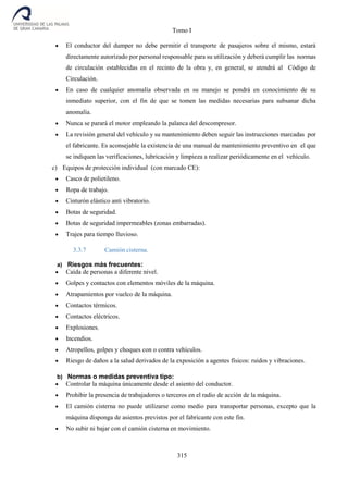 Tomo I
315
 El conductor del dumper no debe permitir el transporte de pasajeros sobre el mismo, estará
directamente autorizado por personal responsable para su utilización y deberá cumplir las normas
de circulación establecidas en el recinto de la obra y, en general, se atendrá al Código de
Circulación.
 En caso de cualquier anomalía observada en su manejo se pondrá en conocimiento de su
inmediato superior, con el fin de que se tomen las medidas necesarias para subsanar dicha
anomalía.
 Nunca se parará el motor empleando la palanca del descompresor.
 La revisión general del vehículo y su mantenimiento deben seguir las instrucciones marcadas por
el fabricante. Es aconsejable la existencia de una manual de mantenimiento preventivo en el que
se indiquen las verificaciones, lubricación y limpieza a realizar periódicamente en el vehículo.
c) Equipos de protección individual (con marcado CE):
 Casco de polietileno.
 Ropa de trabajo.
 Cinturón elástico anti vibratorio.
 Botas de seguridad.
 Botas de seguridad impermeables (zonas embarradas).
 Trajes para tiempo lluvioso.
3.3.7 Camión cisterna.
a) Riesgos más frecuentes:
 Caída de personas a diferente nivel.
 Golpes y contactos con elementos móviles de la máquina.
 Atrapamientos por vuelco de la máquina.
 Contactos térmicos.
 Contactos eléctricos.
 Explosiones.
 Incendios.
 Atropellos, golpes y choques con o contra vehículos.
 Riesgo de daños a la salud derivados de la exposición a agentes físicos: ruidos y vibraciones.
b) Normas o medidas preventiva tipo:
 Controlar la máquina únicamente desde el asiento del conductor.
 Prohibir la presencia de trabajadores o terceros en el radio de acción de la máquina.
 El camión cisterna no puede utilizarse como medio para transportar personas, excepto que la
máquina disponga de asientos previstos por el fabricante con este fin.
 No subir ni bajar con el camión cisterna en movimiento.
 