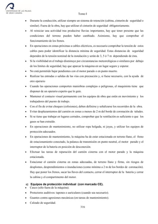 Tomo I
316
 Durante la conducción, utilizar siempre un sistema de retención (cabina, cinturón de seguridad o
similar). Fuera de la obra, hay que utilizar el cinturón de seguridad obligatoriamente.
 Al reiniciar una actividad tras producirse lluvias importantes, hay que tener presente que las
condiciones del terreno pueden haber cambiado. Asimismo, hay que comprobar el
funcionamiento de los frenos.
 En operaciones en zonas próximas a cables eléctricos, es necesario comprobar la tensión de estos
cables para poder identificar la distancia mínima de seguridad. Estas distancias de seguridad
dependen de la tensión nominal de la instalación y serán de 3, 5 ó 7 m dependiendo de ésta.
 Si la visibilidad en el trabajo disminuye por circunstancias meteorológicas o similares por debajo
de los límites de seguridad, hay que aparcar la máquina en un lugar seguro y esperar.
 No está permitido bajar pendientes con el motor parado o en punto muerto.
 Realizar las entradas o salidas de las vías con precaución y, si fuese necesario, con la ayuda de
otro operario
 Cuando las operaciones comporten maniobras complejas o peligrosas, el maquinista tiene que
disponer de un operario experto que lo guíe.
 Mantener el contacto visual permanente con los equipos de obra que estén en movimiento y los
trabajadores del puesto de trabajo.
 Con el fin de evitar choques (colisiones), deben definirse y señalizarse los recorridos de la obra.
 Evitar desplazamientos del camión en zonas a menos de 2 m del borde de coronación de taludes.
 Si se tiene que trabajar en lugares cerrados, comprobar que la ventilación es suficiente o que los
gases se han extraído.
 En operaciones de mantenimiento, no utilizar ropa holgada, ni joyas, y utilizar los equipos de
protección adecuados.
 En operaciones de mantenimiento, la máquina ha de estar estacionada en terreno llano, el freno
de estacionamiento conectado, la palanca de transmisión en punto neutral, el motor parado y el
interruptor de la batería en posición de desconexión.
 Efectuar las tareas de reparación del camión cisterna con el motor parado y la máquina
estacionada.
 Estacionar el camión cisterna en zonas adecuadas, de terreno llano y firme, sin riesgos de
desplomes, desprendimientos o inundaciones (como mínimo a 2 m de los bordes de coronación).
Hay que poner los frenos, sacar las llaves del contacto, cerrar el interruptor de la batería y cerrar
la cabina y el compartimento del motor.
c) Equipos de protección individual (con marcado CE).
 Casco (sólo fuera de la máquina).
 Protectores auditivos: tapones o auriculares (cuando sea necesario).
 Guantes contra agresiones mecánicas (en tareas de mantenimiento).
 Calzado de seguridad.
 