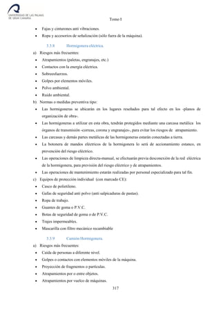 Tomo I
317
 Fajas y cinturones anti vibraciones.
 Ropa y accesorios de señalización (sólo fuera de la máquina).
3.3.8 Hormigonera eléctrica.
a) Riesgos más frecuentes:
 Atrapamientos (paletas, engranajes, etc.)
 Contactos con la energía eléctrica.
 Sobreesfuerzos.
 Golpes por elementos móviles.
 Polvo ambiental.
 Ruido ambiental.
b) Normas o medidas preventiva tipo:
 Las hormigoneras se ubicarán en los lugares reseñados para tal efecto en los -planos de
organización de obra-.
 Las hormigoneras a utilizar en esta obra, tendrán protegidos mediante una carcasa metálica los
órganos de transmisión -correas, corona y engranajes-, para evitar los riesgos de atrapamiento.
 Las carcasas y demás partes metálicas de las hormigoneras estarán conectadas a tierra.
 La botonera de mandos eléctricos de la hormigonera lo será de accionamiento estanco, en
prevención del riesgo eléctrico.
 Las operaciones de limpieza directa-manual, se efectuarán previa desconexión de la red eléctrica
de la hormigonera, para previsión del riesgo eléctrico y de atrapamientos.
 Las operaciones de mantenimiento estarán realizadas por personal especializado para tal fin.
c) Equipos de protección individual (con marcado CE):
 Casco de polietileno.
 Gafas de seguridad anti polvo (anti salpicaduras de pastas).
 Ropa de trabajo.
 Guantes de goma o P.V.C.
 Botas de seguridad de goma o de P.V.C.
 Trajes impermeables.
 Mascarilla con filtro mecánico recambiable
3.3.9 Camión Hormigonera.
a) Riesgos más frecuentes:
 Caída de personas a diferente nivel.
 Golpes o contactos con elementos móviles de la máquina.
 Proyección de fragmentos o partículas.
 Atrapamientos por o entre objetos.
 Atrapamientos por vuelco de máquinas.
 