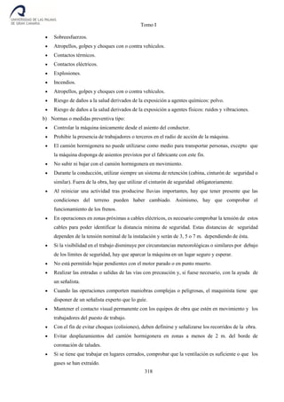 Tomo I
318
 Sobreesfuerzos.
 Atropellos, golpes y choques con o contra vehículos.
 Contactos térmicos.
 Contactos eléctricos.
 Explosiones.
 Incendios.
 Atropellos, golpes y choques con o contra vehículos.
 Riesgo de daños a la salud derivados de la exposición a agentes químicos: polvo.
 Riesgo de daños a la salud derivados de la exposición a agentes físicos: ruidos y vibraciones.
b) Normas o medidas preventiva tipo:
 Controlar la máquina únicamente desde el asiento del conductor.
 Prohibir la presencia de trabajadores o terceros en el radio de acción de la máquina.
 El camión hormigonera no puede utilizarse como medio para transportar personas, excepto que
la máquina disponga de asientos previstos por el fabricante con este fin.
 No subir ni bajar con el camión hormigonera en movimiento.
 Durante la conducción, utilizar siempre un sistema de retención (cabina, cinturón de seguridad o
similar). Fuera de la obra, hay que utilizar el cinturón de seguridad obligatoriamente.
 Al reiniciar una actividad tras producirse lluvias importantes, hay que tener presente que las
condiciones del terreno pueden haber cambiado. Asimismo, hay que comprobar el
funcionamiento de los frenos.
 En operaciones en zonas próximas a cables eléctricos, es necesario comprobar la tensión de estos
cables para poder identificar la distancia mínima de seguridad. Estas distancias de seguridad
dependen de la tensión nominal de la instalación y serán de 3, 5 o 7 m. dependiendo de ésta.
 Si la visibilidad en el trabajo disminuye por circunstancias meteorológicas o similares por debajo
de los límites de seguridad, hay que aparcar la máquina en un lugar seguro y esperar.
 No está permitido bajar pendientes con el motor parado o en punto muerto.
 Realizar las entradas o salidas de las vías con precaución y, si fuese necesario, con la ayuda de
un señalista.
 Cuando las operaciones comporten maniobras complejas o peligrosas, el maquinista tiene que
disponer de un señalista experto que lo guíe.
 Mantener el contacto visual permanente con los equipos de obra que estén en movimiento y los
trabajadores del puesto de trabajo.
 Con el fin de evitar choques (colisiones), deben definirse y señalizarse los recorridos de la obra.
 Evitar desplazamientos del camión hormigonera en zonas a menos de 2 m. del borde de
coronación de taludes.
 Si se tiene que trabajar en lugares cerrados, comprobar que la ventilación es suficiente o que los
gases se han extraído.
 