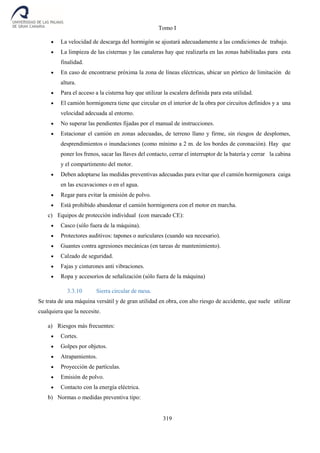 Tomo I
319
 La velocidad de descarga del hormigón se ajustará adecuadamente a las condiciones de trabajo.
 La limpieza de las cisternas y las canaleras hay que realizarla en las zonas habilitadas para esta
finalidad.
 En caso de encontrarse próxima la zona de líneas eléctricas, ubicar un pórtico de limitación de
altura.
 Para el acceso a la cisterna hay que utilizar la escalera definida para esta utilidad.
 El camión hormigonera tiene que circular en el interior de la obra por circuitos definidos y a una
velocidad adecuada al entorno.
 No superar las pendientes fijadas por el manual de instrucciones.
 Estacionar el camión en zonas adecuadas, de terreno llano y firme, sin riesgos de desplomes,
desprendimientos o inundaciones (como mínimo a 2 m. de los bordes de coronación). Hay que
poner los frenos, sacar las llaves del contacto, cerrar el interruptor de la batería y cerrar la cabina
y el compartimento del motor.
 Deben adoptarse las medidas preventivas adecuadas para evitar que el camión hormigonera caiga
en las excavaciones o en el agua.
 Regar para evitar la emisión de polvo.
 Está prohibido abandonar el camión hormigonera con el motor en marcha.
c) Equipos de protección individual (con marcado CE):
 Casco (sólo fuera de la máquina).
 Protectores auditivos: tapones o auriculares (cuando sea necesario).
 Guantes contra agresiones mecánicas (en tareas de mantenimiento).
 Calzado de seguridad.
 Fajas y cinturones anti vibraciones.
 Ropa y accesorios de señalización (sólo fuera de la máquina)
3.3.10 Sierra circular de mesa.
Se trata de una máquina versátil y de gran utilidad en obra, con alto riesgo de accidente, que suele utilizar
cualquiera que la necesite.
a) Riesgos más frecuentes:
 Cortes.
 Golpes por objetos.
 Atrapamientos.
 Proyección de partículas.
 Emisión de polvo.
 Contacto con la energía eléctrica.
b) Normas o medidas preventiva tipo:
 