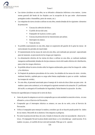 Tomo I
320
 Las sierras circulares en esta obra, no se ubicarán a distancias inferiores a tres metros, (como
norma general) del borde de los forjados con la excepción de los que estén efectivamente
protegidos (redes o barandillas, petos de remate, etc.).
 Las máquinas de sierra circular a utilizar en esta obra, estarán dotadas de los siguientes elementos
de protección:
 Carcasa de cubrición del disco.
 Cuchillo divisor del corte.
 Empujador de la pieza a cortar y guía.
 Carcasa de protección de las transmisiones por poleas.
 Interruptor de estanco.
 Toma de tierra.
 Se prohíbe expresamente en esta obra, dejar en suspensión del gancho de la grúa las mesas de
sierra durante los periodos de inactividad.
 El mantenimiento de las mesas de sierra de esta obra, será realizado por personal especializado
para tal menester, en prevención de los riesgos por impericia.
 La alimentación eléctrica de las sierras de disco a utilizar en esta obra, se realizará mediante
mangueras antihumedad, dotadas de clavijas estancas a través del cuadro eléctrico de distribución,
para evitar los riesgos eléctricos.
 Se prohíbe ubicar la sierra circular sobre los lugares encharcados, para evitar los riesgos de caídas
y los eléctricos.
 Se limpiará de productos procedentes de los cortes, los aledaños de las mesas de sierra circular,
mediante barrido y apilado para su carga sobre bateas emplintadas (o para su vertido mediante
las trompas de vertido).
 En esta obra, al personal autorizado para el manejo de la sierra de disco (bien sea para corte de
madera o para corte cerámico), se le entregará la siguiente normativa de actuación. El justificante
del recibí, se entregará al Coordinador de Seguridad y Salud durante la ejecución de obra.
Normas de seguridad para el manejo de la sierra de disco.
 Antes de poner la máquina en servicio compruebe que no está anulada la conexión a tierra, en caso
afirmativo, avise al Servicio de Prevención.
 Compruebe que el interruptor eléctrico es estanco, en caso de no serlo, avise al Servicio de
Prevención.
 Utilice el empujador para manejar la madera; considere que de no hacerlo puede perder los dedos
de sus manos. Desconfíe de su destreza. Esta máquina es peligrosa.
 No retire la protección del disco de corte. Estudie la forma de cortar sin necesidad de observar la -
trisca-. El empujador llevará la pieza donde usted desee y a la velocidad que usted necesita. Si la
madera -no pasa-, el cuchillo divisor está mal montado. Pida que se lo ajusten.
 