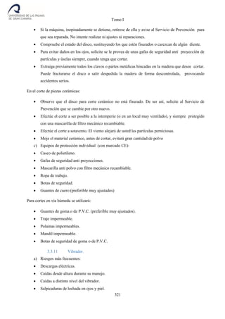 Tomo I
321
 Si la máquina, inopinadamente se detiene, retírese de ella y avise al Servicio de Prevención para
que sea reparada. No intente realizar ni ajustes ni reparaciones.
 Compruebe el estado del disco, sustituyendo los que estén fisurados o carezcan de algún diente.
 Para evitar daños en los ojos, solicite se le provea de unas gafas de seguridad anti proyección de
partículas y úselas siempre, cuando tenga que cortar.
 Extraiga previamente todos los clavos o partes metálicas hincadas en la madera que desee cortar.
Puede fracturarse el disco o salir despedida la madera de forma descontrolada, provocando
accidentes serios.
En el corte de piezas cerámicas:
 Observe que el disco para corte cerámico no está fisurado. De ser así, solicite al Servicio de
Prevención que se cambie por otro nuevo.
 Efectúe el corte a ser posible a la intemperie (o en un local muy ventilado), y siempre protegido
con una mascarilla de filtro mecánico recambiable.
 Efectúe el corte a sotavento. El viento alejará de usted las partículas perniciosas.
 Moje el material cerámico, antes de cortar, evitará gran cantidad de polvo
c) Equipos de protección individual (con marcado CE):
 Casco de polietileno.
 Gafas de seguridad anti proyecciones.
 Mascarilla anti polvo con filtro mecánico recambiable.
 Ropa de trabajo.
 Botas de seguridad.
 Guantes de cuero (preferible muy ajustados)
Para cortes en vía húmeda se utilizará:
 Guantes de goma o de P.V.C. (preferible muy ajustados).
 Traje impermeable.
 Polainas impermeables.
 Mandil impermeable.
 Botas de seguridad de goma o de P.V.C.
3.3.11 Vibrador.
a) Riesgos más frecuentes:
 Descargas eléctricas.
 Caídas desde altura durante su manejo.
 Caídas a distinto nivel del vibrador.
 Salpicaduras de lechada en ojos y piel.
 