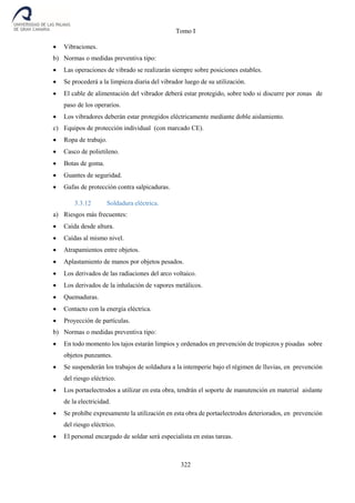 Tomo I
322
 Vibraciones.
b) Normas o medidas preventiva tipo:
 Las operaciones de vibrado se realizarán siempre sobre posiciones estables.
 Se procederá a la limpieza diaria del vibrador luego de su utilización.
 El cable de alimentación del vibrador deberá estar protegido, sobre todo si discurre por zonas de
paso de los operarios.
 Los vibradores deberán estar protegidos eléctricamente mediante doble aislamiento.
c) Equipos de protección individual (con marcado CE).
 Ropa de trabajo.
 Casco de polietileno.
 Botas de goma.
 Guantes de seguridad.
 Gafas de protección contra salpicaduras.
3.3.12 Soldadura eléctrica.
a) Riesgos más frecuentes:
 Caída desde altura.
 Caídas al mismo nivel.
 Atrapamientos entre objetos.
 Aplastamiento de manos por objetos pesados.
 Los derivados de las radiaciones del arco voltaico.
 Los derivados de la inhalación de vapores metálicos.
 Quemaduras.
 Contacto con la energía eléctrica.
 Proyección de partículas.
b) Normas o medidas preventiva tipo:
 En todo momento los tajos estarán limpios y ordenados en prevención de tropiezos y pisadas sobre
objetos punzantes.
 Se suspenderán los trabajos de soldadura a la intemperie bajo el régimen de lluvias, en prevención
del riesgo eléctrico.
 Los portaelectrodos a utilizar en esta obra, tendrán el soporte de manutención en material aislante
de la electricidad.
 Se prohíbe expresamente la utilización en esta obra de portaelectrodos deteriorados, en prevención
del riesgo eléctrico.
 El personal encargado de soldar será especialista en estas tareas.
 