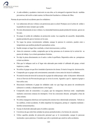 Tomo I
323
 A cada soldador y ayudante a intervenir en esta obra, se le entregará la siguiente lista de medidas
preventivas; del recibí se dará cuenta a la Dirección Facultativa o Jefatura de Obra:
Normas de prevención de accidentes para los soldadores:
 Las radiaciones del arco voltaico con perniciosas para su salud. Protéjase con el yelmo de soldar o
la pantalla de mano siempre que suelde.
 No mire directamente al arco voltaico. La intensidad luminosa puede producirle lesiones graves en
los ojos.
 No pique el cordón de soldadura sin protección ocular. Las esquirlas de cascarilla desprendida,
pueden producirle graves lesiones en los ojos.
 No toque las piezas recientemente soldadas; aunque le parezca lo contrario, pueden estar a
temperaturas que podrían producirle quemaduras serias.
 Suelde siempre en lugar bien ventilado, evitará intoxicaciones y asfixia.
 Antes de comenzar a soldar, compruebe que no hay personas en el entorno de la vertical de su
puesto de trabajo. Les evitará quemaduras fortuitas.
 No deje la pinza directamente en el suelo o sobre la perfilaría. Deposítela sobre un portapinzas
evitará accidentes.
 Pida que le indiquen cual es el lugar más adecuado para tender el cableado del grupo, evitará
tropiezos y caídas.
 No utilice el grupo sin que lleve instalado el protector de clemas. Evitará el riesgo de electrocución.
 Compruebe que su grupo está correctamente conectado a tierra antes de iniciar la soldadura.
 No anule la toma de tierra de la carcasa de su grupo de soldar porque -salte- el disyuntor diferencial.
Avise al Servicio de Prevención para que se revise la avería. Aguarde a que le reparen el grupo o
bien utilice otro.
 Desconecte totalmente el grupo de soldadura cada vez que haga una pausa de consideración
(almuerzo o comida, o desplazamiento a otro lugar).
 Compruebe antes de conectarlas a su grupo, que las mangueras eléctricas están empalmadas
mediante conexiones estancas de intemperie. Evite las conexiones directas protegidas a base de
cinta aislante.
 No utilice mangueras eléctricas con la protección externa rota o deteriorada seriamente. Solicite se
las cambien, evitará accidentes. Si debe empalmar las mangueras, proteja el empalme mediante -
forrillos termorretráctiles-.
 Escoja el electrodo adecuado para el cordón a ejecutar.
 Cerciórese de que estén bien aisladas las pinzas portaelectrodos y los bornes de conexión.
 Utilice aquellas prendas de protección personal que se le recomienden, aunque le parezcan
incómodas o poco prácticas. Considere que sólo se pretende que usted no sufra accidentes.
 