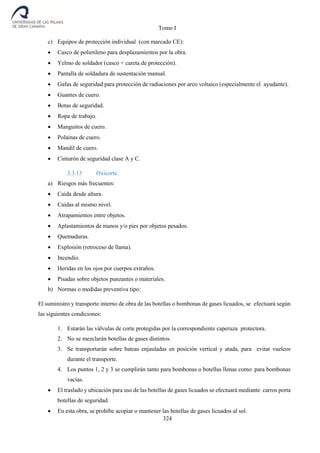 Tomo I
324
c) Equipos de protección individual (con marcado CE):
 Casco de polietileno para desplazamientos por la obra.
 Yelmo de soldador (casco + careta de protección).
 Pantalla de soldadura de sustentación manual.
 Gafas de seguridad para protección de radiaciones por arco voltaico (especialmente el ayudante).
 Guantes de cuero.
 Botas de seguridad.
 Ropa de trabajo.
 Manguitos de cuero.
 Polainas de cuero.
 Mandil de cuero.
 Cinturón de seguridad clase A y C.
3.3.13 Oxicorte.
a) Riesgos más frecuentes:
 Caída desde altura.
 Caídas al mismo nivel.
 Atrapamientos entre objetos.
 Aplastamientos de manos y/o pies por objetos pesados.
 Quemaduras.
 Explosión (retroceso de llama).
 Incendio.
 Heridas en los ojos por cuerpos extraños.
 Pisadas sobre objetos punzantes o materiales.
b) Normas o medidas preventiva tipo:
El suministro y transporte interno de obra de las botellas o bombonas de gases licuados, se efectuará según
las siguientes condiciones:
1. Estarán las válvulas de corte protegidas por la correspondiente caperuza protectora.
2. No se mezclarán botellas de gases distintos.
3. Se transportarán sobre bateas enjauladas en posición vertical y atada, para evitar vuelcos
durante el transporte.
4. Los puntos 1, 2 y 3 se cumplirán tanto para bombonas o botellas llenas como para bombonas
vacías.
 El traslado y ubicación para uso de las botellas de gases licuados se efectuará mediante carros porta
botellas de seguridad.
 En esta obra, se prohíbe acopiar o mantener las botellas de gases licuados al sol.
 