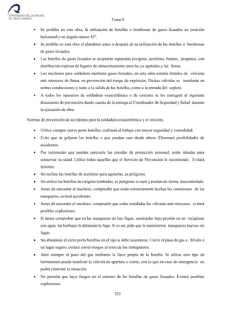Tomo I
325
 Se prohíbe en esta obra, la utilización de botellas o bombonas de gases licuados en posición
horizontal o en ángulo menor 45º.
 Se prohíbe en esta obra el abandono antes o después de su utilización de las botellas o bombonas
de gases licuados.
 Las botellas de gases licuados se acopiarán separadas (oxígeno, acetileno, butano, propano), con
distribución expresa de lugares de almacenamiento para las ya agotadas y las llenas.
 Los mecheros para soldadura mediante gases licuados, en esta obra estarán dotados de válvulas
anti retroceso de llama, en prevención del riesgo de explosión. Dichas válvulas se instalarán en
ambas conducciones y tanto a la salida de las botellas, como a la entrada del soplete.
 A todos los operarios de soldadura oxiacetilénica o de oxicorte se les entregará el siguiente
documento de prevención dando cuenta de la entrega al Coordinador de Seguridad y Salud durante
la ejecución de obra.
Normas de prevención de accidentes para la soldadura oxiacetilénica y el oxicorte.
 Utilice siempre carros porta botellas, realizará el trabajo con mayor seguridad y comodidad.
 Evite que se golpeen las botellas o que puedan caer desde altura. Eliminará posibilidades de
accidentes.
 Por incómodas que puedan parecerle las prendas de protección personal, están ideadas para
conservar su salud. Utilice todas aquellas que el Servicio de Prevención le recomiende. Evitará
lesiones.
 No incline las botellas de acetileno para agotarlas, es peligroso.
 No utilice las botellas de oxígeno tumbadas, es peligroso si caen y ruedan de forma descontrolada.
 Antes de encender el mechero, compruebe que están correctamente hechas las conexiones de las
mangueras, evitará accidentes.
 Antes de encender el mechero, compruebe que están instaladas las válvulas anti retroceso, evitará
posibles explosiones.
 Si desea comprobar que en las mangueras no hay fugas, sumérjalas bajo presión en un recipiente
con agua; las burbujas le delatarán la fuga. Si es así, pida que le suministren mangueras nuevas sin
fugas.
 No abandone el carro porta botellas en el tajo si debe ausentarse. Cierre el paso de gas y llévelo a
un lugar seguro, evitará correr riesgos al resto de los trabajadores.
 Abra siempre el paso del gas mediante la llave propia de la botella. Si utiliza otro tipo de
herramienta puede inutilizar la válvula de apertura o cierre, con lo que en caso de emergencia no
podrá controlar la situación.
 No permita que haya fuegos en el entorno de las botellas de gases licuados. Evitará posibles
explosiones.
 