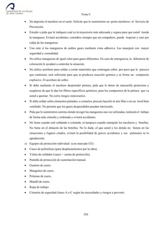 Tomo I
326
 No deposite el mechero en el suelo. Solicite que le suministren un -porta mecheros- al Servicio de
Prevención.
 Estudie o pida que le indiquen cual es la trayectoria más adecuada y segura para que usted tienda
la manguera. Evitará accidentes, considere siempre que un compañero, pueda tropezar y caer por
culpa de las mangueras.
 Una ente sí las mangueras de ambos gases mediante cinta adhesiva. Las manejará con mayor
seguridad y comodidad.
 No utilice mangueras de igual color para gases diferentes. En caso de emergencia, la diferencia de
coloración le ayudará a controlar la situación.
 No utilice acetileno para soldar o cortar materiales que contengan cobre: por poco que le parezca
que contienen, será suficiente para que se produzca reacción química y se forme un compuesto
explosivo. El acetiluro de cobre.
 Si debe mediante el mechero desprender pintura, pida que le doten de mascarilla protectora y
asegúrese de que le dan los filtros específicos químicos, para los compuestos de la pintura que va
usted a quemar. No corra riesgos innecesarios.
 Si debe soldar sobre elementos pintados, o cortarlos, procure hacerlo al aire libre o en un local bien
ventilado. No permita que los gases desprendidos puedan intoxicarle.
 Pida que le suministren carretes donde recoger las mangueras una vez utilizadas; realizará el trabajo
de forma más cómodo y ordenada y evitará accidentes.
 No fume cuando esté soldando o cortando, ni tampoco cuando manipule los mecheros y botellas.
No fume en el almacén de las botellas. No lo dude, el que usted y los demás no fumen en las
situaciones y lugares citados, evitará la posibilidad de graves accidentes y sus pulmones se lo
agradecerán.
c) Equipos de protección individual (con marcado CE):
 Casco de polietileno (para desplazamientos por la obra).
 Yelmo de soldador (casco + careta de protección).
 Pantalla de protección de sustentación manual.
 Guantes de cuero.
 Manguitos de cuero.
 Polainas de cuero.
 Mandil de cuero.
 Ropa de trabajo
 Cinturón de seguridad clases A o C según las necesidades y riesgos a prevenir.
 