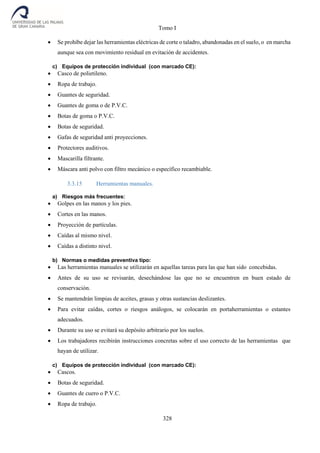 Tomo I
328
 Se prohíbe dejar las herramientas eléctricas de corte o taladro, abandonadas en el suelo, o en marcha
aunque sea con movimiento residual en evitación de accidentes.
c) Equipos de protección individual (con marcado CE):
 Casco de polietileno.
 Ropa de trabajo.
 Guantes de seguridad.
 Guantes de goma o de P.V.C.
 Botas de goma o P.V.C.
 Botas de seguridad.
 Gafas de seguridad anti proyecciones.
 Protectores auditivos.
 Mascarilla filtrante.
 Máscara anti polvo con filtro mecánico o específico recambiable.
3.3.15 Herramientas manuales.
a) Riesgos más frecuentes:
 Golpes en las manos y los pies.
 Cortes en las manos.
 Proyección de partículas.
 Caídas al mismo nivel.
 Caídas a distinto nivel.
b) Normas o medidas preventiva tipo:
 Las herramientas manuales se utilizarán en aquellas tareas para las que han sido concebidas.
 Antes de su uso se revisarán, desechándose las que no se encuentren en buen estado de
conservación.
 Se mantendrán limpias de aceites, grasas y otras sustancias deslizantes.
 Para evitar caídas, cortes o riesgos análogos, se colocarán en portaherramientas o estantes
adecuados.
 Durante su uso se evitará su depósito arbitrario por los suelos.
 Los trabajadores recibirán instrucciones concretas sobre el uso correcto de las herramientas que
hayan de utilizar.
c) Equipos de protección individual (con marcado CE):
 Cascos.
 Botas de seguridad.
 Guantes de cuero o P.V.C.
 Ropa de trabajo.
 