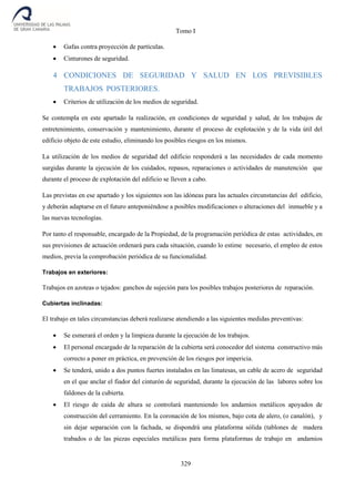 Tomo I
329
 Gafas contra proyección de partículas.
 Cinturones de seguridad.
4 CONDICIONES DE SEGURIDAD Y SALUD EN LOS PREVISIBLES
TRABAJOS POSTERIORES.
 Criterios de utilización de los medios de seguridad.
Se contempla en este apartado la realización, en condiciones de seguridad y salud, de los trabajos de
entretenimiento, conservación y mantenimiento, durante el proceso de explotación y de la vida útil del
edificio objeto de este estudio, eliminando los posibles riesgos en los mismos.
La utilización de los medios de seguridad del edificio responderá a las necesidades de cada momento
surgidas durante la ejecución de los cuidados, repasos, reparaciones o actividades de manutención que
durante el proceso de explotación del edificio se lleven a cabo.
Las previstas en ese apartado y los siguientes son las idóneas para las actuales circunstancias del edificio,
y deberán adaptarse en el futuro anteponiéndose a posibles modificaciones o alteraciones del inmueble y a
las nuevas tecnologías.
Por tanto el responsable, encargado de la Propiedad, de la programación periódica de estas actividades, en
sus previsiones de actuación ordenará para cada situación, cuando lo estime necesario, el empleo de estos
medios, previa la comprobación periódica de su funcionalidad.
Trabajos en exteriores:
Trabajos en azoteas o tejados: ganchos de sujeción para los posibles trabajos posteriores de reparación.
Cubiertas inclinadas:
El trabajo en tales circunstancias deberá realizarse atendiendo a las siguientes medidas preventivas:
 Se esmerará el orden y la limpieza durante la ejecución de los trabajos.
 El personal encargado de la reparación de la cubierta será conocedor del sistema constructivo más
correcto a poner en práctica, en prevención de los riesgos por impericia.
 Se tenderá, unido a dos puntos fuertes instalados en las limatesas, un cable de acero de seguridad
en el que anclar el fiador del cinturón de seguridad, durante la ejecución de las labores sobre los
faldones de la cubierta.
 El riesgo de caída de altura se controlará manteniendo los andamios metálicos apoyados de
construcción del cerramiento. En la coronación de los mismos, bajo cota de alero, (o canalón), y
sin dejar separación con la fachada, se dispondrá una plataforma sólida (tablones de madera
trabados o de las piezas especiales metálicas para forma plataformas de trabajo en andamios
 