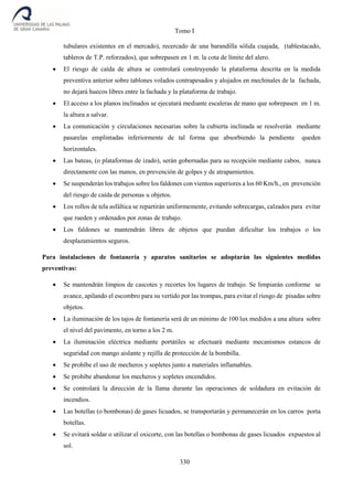 Tomo I
330
tubulares existentes en el mercado), recercado de una barandilla sólida cuajada, (tablestacado,
tableros de T.P. reforzados), que sobrepasen en 1 m. la cota de límite del alero.
 El riesgo de caída de altura se controlará construyendo la plataforma descrita en la medida
preventiva anterior sobre tablones volados contrapesados y alojados en mechinales de la fachada,
no dejará huecos libres entre la fachada y la plataforma de trabajo.
 El acceso a los planos inclinados se ejecutará mediante escaleras de mano que sobrepasen en 1 m.
la altura a salvar.
 La comunicación y circulaciones necesarias sobre la cubierta inclinada se resolverán mediante
pasarelas emplintadas inferiormente de tal forma que absorbiendo la pendiente queden
horizontales.
 Las bateas, (o plataformas de izado), serán gobernadas para su recepción mediante cabos, nunca
directamente con las manos, en prevención de golpes y de atrapamientos.
 Se suspenderán los trabajos sobre los faldones con vientos superiores a los 60 Km/h., en prevención
del riesgo de caída de personas u objetos.
 Los rollos de tela asfáltica se repartirán uniformemente, evitando sobrecargas, calzados para evitar
que rueden y ordenados por zonas de trabajo.
 Los faldones se mantendrán libres de objetos que puedan dificultar los trabajos o los
desplazamientos seguros.
Para instalaciones de fontanería y aparatos sanitarios se adoptarán las siguientes medidas
preventivas:
 Se mantendrán limpios de cascotes y recortes los lugares de trabajo. Se limpiarán conforme se
avance, apilando el escombro para su vertido por las trompas, para evitar el riesgo de pisadas sobre
objetos.
 La iluminación de los tajos de fontanería será de un mínimo de 100 lux medidos a una altura sobre
el nivel del pavimento, en torno a los 2 m.
 La iluminación eléctrica mediante portátiles se efectuará mediante mecanismos estancos de
seguridad con mango aislante y rejilla de protección de la bombilla.
 Se prohíbe el uso de mecheros y sopletes junto a materiales inflamables.
 Se prohíbe abandonar los mecheros y sopletes encendidos.
 Se controlará la dirección de la llama durante las operaciones de soldadura en evitación de
incendios.
 Las botellas (o bombonas) de gases licuados, se transportarán y permanecerán en los carros porta
botellas.
 Se evitará soldar o utilizar el oxicorte, con las botellas o bombonas de gases licuados expuestos al
sol.
 