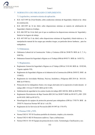 Tomo I
332
7 NORMATIVA DE OBLIGADO CUMPLIMIENTO.
7.1 Legislación y normativa técnica de aplicación.
 R.D. 1627/1997 de 24 de Octubre, sobre condiciones mínimas de Seguridad y Salud en las obras
de construcción.
 R.D. 485/1997 de 14 de Abril, sobre disposiciones mínimas en materia de señalización de
Seguridad y Salud en el trabajo.
 R.D. 486/1997 de 14 de Abril, por el que se establecen las disposiciones mínimas de Seguridad y
Salud en los lugares de trabajo.
 R.D. 487/1997 de 13 de Abril, sobre disposiciones mínimas de Seguridad y Salud relativas a la
manipulación manual de las cargas que entrañen riesgos, en particular dorsos lumbares, para los
trabajadores.
7.2 Ordenanzas.
 Ordenanza Laboral de la Construcción: Vidrio y Cerámica (OM de 28/08/70. BOE de 5, 7, 8 y
9/09/70).
 Ordenanza General de Seguridad e Higiene en el Trabajo (OM de 09/03/71. BOE de 16/03/71).
7.3 Reglamentos.
 Reglamento General de Seguridad e Higiene en el Trabajo (OM de 31/01/40. BOE de 03/02/40,
Vigente capítulo VII).
 Reglamento de Seguridad e Higiene en la Industria de la Construcción (OM de 20/05/52. BOE de
15/0652).
 Reglamento de Actividades Molestas, Nocivas, Insalubres y Peligrosas (RD 2414 de 30/11/61.
BOE de 07/06/61).
 Protección de los trabajadores frente a los riesgos derivados de la exposición al ruido durante el
trabajo (RD. 1316 de 27/10/89. BOE de 02/11/89).
 Señalización de seguridad en los centros locales de trabajo (RD 1403/86. BOE de 08/07/86).
 Reglamento Electrotécnico de Baja Tensión (RD 2413 de 20/09/73.BOE de 09/10/73 y RD 2295
de 09/10/85. BOE de 09/10/73).
 Homologación de equipos de protección personal para trabajadores (OM de 17/05/74. BOE de
29/05/74. Sucesivas Normas MT de la 1 a la 29).
 Reglamento de los Servicios de Prevención (RD 39/1997 de 17/01/97).
7.4 Normas UNE y NTE.
 Norma UNE 81 707 85 Escaleras portátiles de aluminio, simples y de extensión.
 Norma UNE 81 002 85 Protectores auditivos. Tipos y definiciones.
 Norma UNE 81 101 85 Equipos de protección de la visión. Terminología. Clasificación y uso.
 