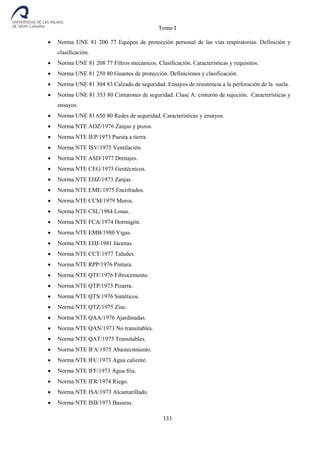 Tomo I
333
 Norma UNE 81 200 77 Equipos de protección personal de las vías respiratorias. Definición y
clasificación.
 Norma UNE 81 208 77 Filtros mecánicos. Clasificación. Características y requisitos.
 Norma UNE 81 250 80 Guantes de protección. Definiciones y clasificación.
 Norma UNE 81 304 83 Calzado de seguridad. Ensayos de resistencia a la perforación de la suela.
 Norma UNE 81 353 80 Cinturones de seguridad. Clase A: cinturón de sujeción. Características y
ensayos.
 Norma UNE 81 650 80 Redes de seguridad. Características y ensayos.
 Norma NTE ADZ/1976 Zanjas y pozos.
 Norma NTE IEP/1973 Puesta a tierra.
 Norma NTE ISV/1975 Ventilación.
 Norma NTE ASD/1977 Drenajes.
 Norma NTE CEG/1975 Geotécnicos.
 Norma NTE EHZ/1973 Zanjas.
 Norma NTE EME/1975 Encofrados.
 Norma NTE CCM/1979 Muros.
 Norma NTE CSL/1984 Losas.
 Norma NTE FCA/1974 Hormigón.
 Norma NTE EMB/1980 Vigas.
 Norma NTE EHJ/1981 Jácenas.
 Norma NTE CCT/1977 Taludes.
 Norma NTE RPP/1976 Pintura.
 Norma NTE QTF/1976 Fibrocemento.
 Norma NTE QTP/1973 Pizarra.
 Norma NTE QTS/1976 Sintéticos.
 Norma NTE QTZ/1975 Zinc.
 Norma NTE QAA/1976 Ajardinadas.
 Norma NTE QAN/1973 No transitables.
 Norma NTE QAT/1973 Transitables.
 Norma NTE IFA/1975 Abastecimiento.
 Norma NTE IFC/1973 Agua caliente.
 Norma NTE IFF/1973 Agua fría.
 Norma NTE IFR/1974 Riego.
 Norma NTE ISA/1973 Alcantarillado.
 Norma NTE ISB/1973 Basuras.
 
