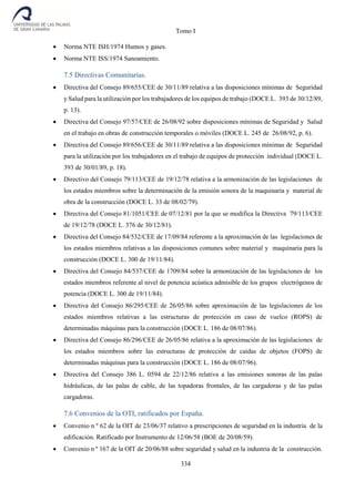 Tomo I
334
 Norma NTE ISH/1974 Humos y gases.
 Norma NTE ISS/1974 Saneamiento.
7.5 Directivas Comunitarias.
 Directiva del Consejo 89/655/CEE de 30/11/89 relativa a las disposiciones mínimas de Seguridad
y Salud para la utilización por los trabajadores de los equipos de trabajo (DOCE L. 393 de 30/12/89,
p. 13).
 Directiva del Consejo 97/57/CEE de 26/08/92 sobre disposiciones mínimas de Seguridad y Salud
en el trabajo en obras de construcción temporales o móviles (DOCE L. 245 de 26/08/92, p. 6).
 Directiva del Consejo 89/656/CEE de 30/11/89 relativa a las disposiciones mínimas de Seguridad
para la utilización por los trabajadores en el trabajo de equipos de protección individual (DOCE L.
393 de 30/01/89, p. 18).
 Directivo del Consejo 79/113/CEE de 19/12/78 relativa a la armonización de las legislaciones de
los estados miembros sobre la determinación de la emisión sonora de la maquinaria y material de
obra de la construcción (DOCE L. 33 de 08/02/79).
 Directiva del Consejo 81/1051/CEE de 07/12/81 por la que se modifica la Directiva 79/113/CEE
de 19/12/78 (DOCE L. 376 de 30/12/81).
 Directiva del Consejo 84/532/CEE de 17/09/84 referente a la aproximación de las legislaciones de
los estados miembros relativas a las disposiciones comunes sobre material y maquinaria para la
construcción (DOCE L. 300 de 19/11/84).
 Directiva del Consejo 84/537/CEE de 1709/84 sobre la armonización de las legislaciones de los
estados miembros referente al nivel de potencia acústica admisible de los grupos electrógenos de
potencia (DOCE L. 300 de 19/11/84).
 Directiva del Consejo 86/295/CEE de 26/05/86 sobre aproximación de las legislaciones de los
estados miembros relativas a las estructuras de protección en caso de vuelco (ROPS) de
determinadas máquinas para la construcción (DOCE L. 186 de 08/07/86).
 Directiva del Consejo 86/296/CEE de 26/05/86 relativa a la aproximación de las legislaciones de
los estados miembros sobre las estructuras de protección de caídas de objetos (FOPS) de
determinadas máquinas para la construcción (DOCE L. 186 de 08/07/96).
 Directiva del Consejo 386 L. 0594 de 22/12/86 relativa a las emisiones sonoras de las palas
hidráulicas, de las palas de cable, de las topadoras frontales, de las cargadoras y de las palas
cargadoras.
7.6 Convenios de la OTI, ratificados por España.
 Convenio n º 62 de la OIT de 23/06/37 relativo a prescripciones de seguridad en la industria de la
edificación. Ratificado por Instrumento de 12/06/58 (BOE de 20/08/59).
 Convenio n º 167 de la OIT de 20/06/88 sobre seguridad y salud en la industria de la construcción.
 