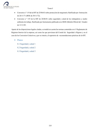 Tomo I
335
 Convenio n º 119 de la OIT de 25/06/63 sobre protección de maquinaria. Ratificado por Instrucción
de 26/11/71 (BOE de 30/11/72).
 Convenio n º 155 de la OIT de 26/06/81 sobre seguridad y salud de los trabajadores y medio
ambiente de trabajo. Ratificado por Instrumento publicado en el BOE (Boletín Oficial del Estado)
de 11/11/85.
Aparte de las disposiciones legales citadas, se tendrá en cuenta las normas contenidas en el Reglamento de
Régimen Interior de la empresa, así como las que provienen del Comité de Seguridad e Higiene y en el
caso de los Convenios Colectivos y por su interés, el repertorio de recomendaciones prácticas de la OIT.
8 Planos
8.1 Seguridad y salud 1
8.2 Seguridad y salud 2
8.3 Seguridad y salud 3
 
