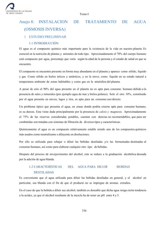 Tomo I
336
Anejo 8: INSTALACION DE TRATAMIENTO DE AGUA
(OSMOSIS INVERSA)
1 ESTUDIO PRELIMINAR
1.1 INTRODUCCIÓN
El agua es el compuesto químico más importante para la existencia de la vida en nuestro planeta. Es
esencial en la nutrición de plantas y animales de todo tipo. Aproximadamente el 70% del cuerpo humano
está compuesto por agua, porcentaje que varía según la edad de la persona y el estado de salud en que se
encuentre.
El compuesto se encuentra presente en forma muy abundante en el planeta y aparece como sólido, líquido
y gas. Como sólido en hielos árticos y antárticos, y en la nieve; como líquido en su estado natural a
temperatura ambiente de zonas habitables y como gas en la atmósfera del planeta.
A pesar de esto el 90% del agua presente en el planeta no es apta para consumo humano debido a la
presencia de sales y minerales (por ejemplo agua de mar y hielos polares). Solo el otro 10%, constituido
por el agua presente en nieves, lagos y ríos, es apta para un consumo casi directo.
Un problema típico que presenta el agua, en zonas donde podría creerse apta para consumo humano,
es su dureza. Esta viene dada principalmente por la presencia de calcio y magnesio. Aproximadamente
el 75% de las reservas consideradas potables, cuentan con durezas no recomendables, que para ser
combatidas son tratadas con sistemas de filtración de diversos tipos y características.
Químicamente el agua es un compuesto relativamente estable siendo uno de los compuestos químicos
más usados como neutralizante o diluyente en disoluciones.
Por ello es utilizada para rebajar o diluir las bebidas destiladas y/o las fermentadas destinadas al
consumo humano, así como para elaborar cualquier otro tipo de bebidas.
Después del proceso de envejecimiento del alcohol, este se reduce a la graduación alcohólica deseada
por la adición de agua blanda.
1.2 CARACTERÍSTICAS DEL AGUA PARA DILUIR BEBIDAS
DESTILADAS
Es conveniente que el agua utilizada para diluir las bebidas destiladas en general, y el alcohol en
particular, sea blanda con el fin de que el producto no se impregne de aromas extraños.
En el caso de que la bebida a diluir sea alcohol, también es deseable que dicha agua tenga cierta tendencia
a la acidez, ya que el alcohol resultante de la mezcla ha de tener un pH entre 4 y 5.
 