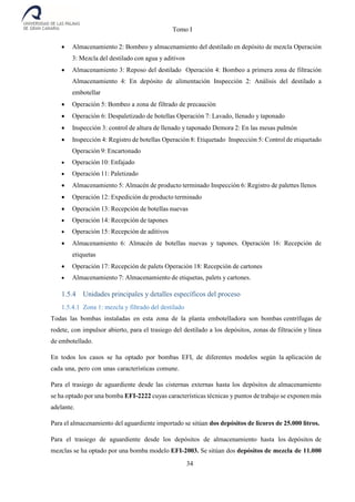 Tomo I
34
 Almacenamiento 2: Bombeo y almacenamiento del destilado en depósito de mezcla Operación
3: Mezcla del destilado con agua y aditivos
 Almacenamiento 3: Reposo del destilado Operación 4: Bombeo a primera zona de filtración
Almacenamiento 4: En depósito de alimentación Inspección 2: Análisis del destilado a
embotellar
 Operación 5: Bombeo a zona de filtrado de precaución
 Operación 6: Despaletizado de botellas Operación 7: Lavado, llenado y taponado
 Inspección 3: control de altura de llenado y taponado Demora 2: En las mesas pulmón
 Inspección 4: Registro de botellas Operación 8: Etiquetado Inspección 5: Control de etiquetado
Operación 9: Encartonado
 Operación 10: Enfajado
 Operación 11: Paletizado
 Almacenamiento 5: Almacén de producto terminado Inspección 6: Registro de palettes llenos
 Operación 12: Expedición de producto terminado
 Operación 13: Recepción de botellas nuevas
 Operación 14: Recepción de tapones
 Operación 15: Recepción de aditivos
 Almacenamiento 6: Almacén de botellas nuevas y tapones. Operación 16: Recepción de
etiquetas
 Operación 17: Recepción de palets Operación 18: Recepción de cartones
 Almacenamiento 7: Almacenamiento de etiquetas, palets y cartones.
1.5.4 Unidades principales y detalles específicos del proceso
1.5.4.1 Zona 1: mezcla y filtrado del destilado
Todas las bombas instaladas en esta zona de la planta embotelladora son bombas centrífugas de
rodete, con impulsor abierto, para el trasiego del destilado a los depósitos, zonas de filtración y línea
de embotellado.
En todos los casos se ha optado por bombas EFI, de diferentes modelos según la aplicación de
cada una, pero con unas características comune.
Para el trasiego de aguardiente desde las cisternas externas hasta los depósitos de almacenamiento
se ha optado por una bomba EFI-2222 cuyas características técnicas y puntos de trabajo se exponen más
adelante.
Para el almacenamiento del aguardiente importado se sitúan dos depósitos de licores de 25.000 litros.
Para el trasiego de aguardiente desde los depósitos de almacenamiento hasta los depósitos de
mezclas se ha optado por una bomba modelo EFI-2003. Se sitúan dos depósitos de mezcla de 11.000
 