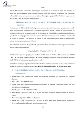Tomo I
337
Resulta difícil definir los criterios óptimos para la medición de la calidad del agua. Sin embargo, es
obvio que la utilizada para preparación de alimentos debe estar libre de organismos que produzcan
enfermedades y de sustancias que causen efectos fisiológicos perjudiciales. También transparente, sin
olor ni color y libre de cualquier sabor objetable.
1.3 PROPORCIÓN DE AGUA BLANDA NECESARIA PARA REALIZAR LA
MEZCLA
En el proceso de elaboración de alcohol que se redacta en el presente proyecto, el aguardiente importado
posee una graduación alcohólica de 67º (tras haber superado el periodo mínimo de envejecimiento en
barricas exigido por las leyes escocesas). Previo al proceso de embotellado, el destilado es mezclado con
agua blanda en una proporción determinada con el fin de reducir la graduación alcohólica hasta los 40º
de alcohol en volumen;. Este proceso se realiza en los depósitos de mezcla donde el alcohol deberá
reposar durante aproximadamente 24 horas.
Para calcular la proporción de agua blanda que se debe añadir al destilado durante el proceso de mezcla
se recurre a la siguiente formula:
(V alcohol a 40º) = (V alcohol a 66º) * 66 / 40
De tal manera que, por ejemplo, para producir 10.000 litros de alcohol a 40º, se necesitará (10.000
* 40) / 66 = 6.060,6 litros de alcohol a 66º lo que indica que durante el proceso de mezcla se deberá
añadir 3.939,4 litros de agua al aguardiente importado.
Teniendo en cuenta que la graduación alcohólica de dicho destilado oscila entre los 66- 67º se estima una
proporción media en el proceso de mezcla de 40% de agua blanda y 60% de alcohol importado.
2 CARACTERÍSTICAS DEL AGUA DE ENTRADA Y NORMATIVA
2.1 Normativas:
 El RD 140 / 2003 establece los límites que acotan los parámetros del agua apta para consumo
humano.
 SCO / 1591 / 2005 del 30 de mayo
 SINAC es el servicio de información nacional de agua de consumo y posee una página web con
dirección www.sinac.msc.es
 Ley de aguas LEY 46/1999 13 diciembre
 Real Decreto Legislativo 1/2001, de 20 de julio, por el que se aprueba el texto refundido de la Ley de
Aguas.
 Real decreto legislativo 2/2004 de 18 de junio
 REAL DECRETO LEGISLATIVO 1/2008, de 11 de enero, por el que se aprueba el texto refundido de
la Ley de Evaluación de Impacto Ambiental de proyectos
 