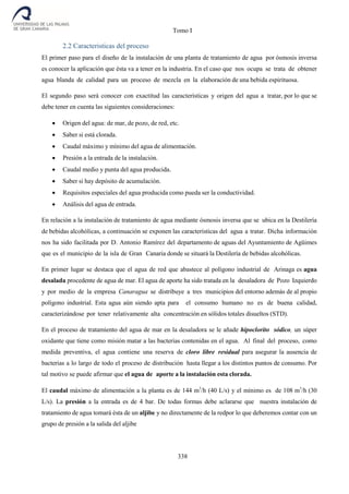 Tomo I
338
2.2 Caracteristicas del proceso
El primer paso para el diseño de la instalación de una planta de tratamiento de agua por ósmosis inversa
es conocer la aplicación que ésta va a tener en la industria. En el caso que nos ocupa se trata de obtener
agua blanda de calidad para un proceso de mezcla en la elaboración de una bebida espirituosa.
El segundo paso será conocer con exactitud las características y origen del agua a tratar, por lo que se
debe tener en cuenta las siguientes consideraciones:
 Origen del agua: de mar, de pozo, de red, etc.
 Saber si está clorada.
 Caudal máximo y mínimo del agua de alimentación.
 Presión a la entrada de la instalación.
 Caudal medio y punta del agua producida.
 Saber si hay depósito de acumulación.
 Requisitos especiales del agua producida como pueda ser la conductividad.
 Análisis del agua de entrada.
En relación a la instalación de tratamiento de agua mediante ósmosis inversa que se ubica en la Destilería
de bebidas alcohólicas, a continuación se exponen las características del agua a tratar. Dicha información
nos ha sido facilitada por D. Antonio Ramírez del departamento de aguas del Ayuntamiento de Agüimes
que es el municipio de la isla de Gran Canaria donde se situará la Destilería de bebidas alcohólicas.
En primer lugar se destaca que el agua de red que abastece al polígono industrial de Arinaga es agua
desalada procedente de agua de mar. El agua de aporte ha sido tratada en la desaladora de Pozo Izquierdo
y por medio de la empresa Canaragua se distribuye a tres municipios del entorno además de al propio
polígono industrial. Esta agua aún siendo apta para el consumo humano no es de buena calidad,
caracterizándose por tener relativamente alta concentración en sólidos totales disueltos (STD).
En el proceso de tratamiento del agua de mar en la desaladora se le añade hipoclorito sódico, un súper
oxidante que tiene como misión matar a las bacterias contenidas en el agua. Al final del proceso, como
medida preventiva, el agua contiene una reserva de cloro libre residual para asegurar la ausencia de
bacterias a lo largo de todo el proceso de distribución hasta llegar a los distintos puntos de consumo. Por
tal motivo se puede afirmar que el agua de aporte a la instalación esta clorada.
El caudal máximo de alimentación a la planta es de 144 m3
/h (40 L/s) y el mínimo es de 108 m3
/h (30
L/s). La presión a la entrada es de 4 bar. De todas formas debe aclararse que nuestra instalación de
tratamiento de agua tomará ésta de un aljibe y no directamente de la redpor lo que deberemos contar con un
grupo de presión a la salida del aljibe
 