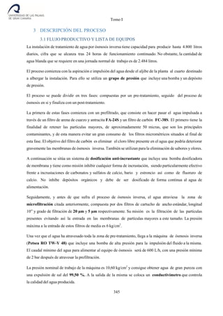 Tomo I
345
3 DESCRIPCIÓN DEL PROCESO
3.1 FLUJO PRODUCTIVO Y LISTA DE EQUIPOS
La instalación de tratamiento de agua por ósmosis inversa tiene capacidad para producir hasta 4.800 litros
diarios, cifra que se alcanza tras 24 horas de funcionamiento continuado. No obstante, la cantidad de
agua blanda que se requiere en una jornada normal de trabajo es de 2.484 litros.
El proceso comienza con la aspiración e impulsión del agua desde el aljibe de la planta al cuarto destinado
a albergar la instalación. Para ello se utiliza un grupo de presión que incluye una bomba y un depósito
de presión.
El proceso se puede dividir en tres fases: compuestas por un pre-tratamiento, seguido del proceso de
ósmosis en si y finaliza con un post-tratamiento.
La primera de estas fases comienza con un prefiltrado, que consiste en hacer pasar el agua impulsada a
través de un filtro de arena de cuarzo y antracita FA-24S y un filtro de carbón FC-38S. El primero tiene la
finalidad de retener las partículas mayores, de aproximadamente 50 micras, que son los principales
contaminantes, y de esta manera evitar un gran consumo de los filtros micrométricos situados al final de
esta fase. El objetivo del filtro de carbón es eliminar el cloro libre presente en el agua que podría deteriorar
gravemente las membranas de ósmosis inversa. También se utilizan para la eliminación de sabores y olores.
A continuación se sitúa un sistema de dosificación anti-incrustante que incluye una bomba dosificadora
de membrana y tiene como misión inhibir cualquier forma de incrustación, siendo particularmente efectivo
frente a incrustaciones de carbonatos y sulfatos de calcio, bario y estroncio así como de fluoruro de
calcio. No inhibe depósitos orgánicos y debe de ser dosificado de forma continua al agua de
alimentación.
Seguidamente, y antes de que sufra el proceso de ósmosis inversa, el agua atraviesa la zona de
microfiltración citada anteriormente, compuesta por dos filtros de cartucho de ancho estándar, longitud
10” y grado de filtración de 20 µm y 5 µm respectivamente. Su misión es la filtración de las partículas
presentes evitando así la entrada en las membranas de partículas mayores a este tamaño. La presión
máxima a la entrada de estos filtros de media es 6 kg/cm2
.
Una vez que el agua ha atravesado toda la zona de pre-tratamiento, llega a la máquina de ósmosis inversa
(Petsea RO TW-Y 48) que incluye una bomba de alta presión para la impulsión del fluido a la misma.
El caudal mínimo del agua para alimentar al equipo de ósmosis será de 600 L/h, con una presión mínima
de 2 bar después de atravesar la prefiltración.
La presión nominal de trabajo de la máquina es 10,60 kg/cm2
y consigue obtener agua de gran pureza con
una expulsión de sal del 99,50 %. A la salida de la misma se coloca un conductivímetro que controla
la calidad del agua producida.
 