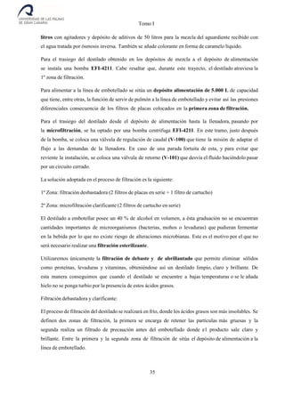 Tomo I
35
litros con agitadores y depósito de aditivos de 50 litros para la mezcla del aguardiente recibido con
el agua tratada por ósmosis inversa. También se añade colorante en forma de caramelo líquido.
Para el trasiego del destilado obtenido en los depósitos de mezcla a el depósito de alimentación
se instala una bomba EFI-4211. Cabe resaltar que, durante este trayecto, el destilado atraviesa la
1º zona de filtración.
Para alimentar a la línea de embotellado se sitúa un depósito alimentación de 5.000 L de capacidad
que tiene, entre otras, la función de servir de pulmón a la línea de embotellado y evitar así las presiones
diferenciales consecuencia de los filtros de placas colocados en la primera zona de filtración.
Para el trasiego del destilado desde el depósito de alimentación hasta la llenadora, pasando por
la microfiltración, se ha optado por una bomba centrifuga EFI-4211. En este tramo, justo después
de la bomba, se coloca una válvula de regulación de caudal (V-100) que tiene la misión de adaptar el
flujo a las demandas de la llenadora. En caso de una parada fortuita de esta, y para evitar que
reviente la instalación, se coloca una válvula de retorno (V-101) que desvía el fluido haciéndolo pasar
por un circuito cerrado.
La solución adoptada en el proceso de filtración es la siguiente:
1º Zona: filtración desbastadora (2 filtros de placas en serie + 1 filtro de cartucho)
2º Zona: microfiltración clarificante (2 filtros de cartucho en serie)
El destilado a embotellar posee un 40 % de alcohol en volumen, a ésta graduación no se encuentran
cantidades importantes de microorganismos (bacterias, mohos o levaduras) que pudieran fermentar
en la bebida por lo que no existe riesgo de alteraciones microbianas. Este es el motivo por el que no
será necesario realizar una filtración esterilizante.
Utilizaremos únicamente la filtración de debaste y de abrillantado que permite eliminar sólidos
como proteínas, levaduras y vitaminas, obteniéndose así un destilado limpio, claro y brillante. De
esta manera conseguimos que cuando el destilado se encuentre a bajas temperaturas o se le añada
hielo no se ponga turbio por la presencia de estos ácidos grasos.
Filtración debastadora y clarificante:
El proceso de filtración del destilado se realizará en frío, donde los ácidos grasos son más insolubles. Se
definen dos zonas de filtración, la primera se encarga de retener las partículas más gruesas y la
segunda realiza un filtrado de precaución antes del embotellado donde el producto sale claro y
brillante. Entre la primera y la segunda zona de filtración de sitúa el depósito de alimentación a la
línea de embotellado.
 