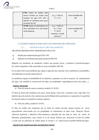 Tomo I
348
1 P-301 Grupo de presión para
servicio formado por bomba para
impulsión del agua CHV 2-60 y
depósito de membrana para grupo
de presión DH-100
Q max = 1000 L/h
P = 1 CV
Acero inoxidable AISI
304
1 UV-300 equipo de esterilización por
rayos ultravioleta UV-C 450 dotado
de dos lámparas.
Q max = 4.500 L/h
Pmax = 9 bar
P = 80 W.
Irradiación > 30.000
(µWs/cm
2
)
Acero inoxidable AISI
304
3.2 COMENTARIOS ACERCA DE LAS UNIDADES DEL PROCESO
3.2.1 EQUIPOS PARA EL PRE-TRATAMIENTO
GRUPO DE PRESIÓN PARA OSMOSIS QUE INCLUYE:
 Bomba para impulsión del agua CHV 2-60
 Depósito de membrana para grupo de presión DH-100
Depósito con membrana, de instalación vertical, que permite elevar y mantener la presión del agua a
los valores requeridos. Están construidos en acero inoxidable AISI 304.
En su interior lleva una membrana que separa el agua del aire a presión. Esta membrana es recambiable y
está elaborada con caucho natural atóxico.
La membrana asegura la durabilidad de los depósitos y garantiza, no solo la ausencia de contaminación
del agua, sino también la conservación de todas sus propiedades organolépticas (color, olor, sabor,...).
PREFILTRACIÓN
a) Filtro de arena de cuarzo y antracita, modelo FA 24-S/S:
El filtro de arena está compuesto por grava, arena gruesa, arena fina y antracita como capa final. Los
distintos tipos de arena de sílex realizan una acción filtrante de las partículas en suspensión y la capa final
de antracita reduce el contenido en materia orgánica.
b) Filtro de carbón, modelo FC 38-S/S:
El filtro de carbón está compuesto por un lecho de carbón activado vegetal (cáscara de coco),
especialmente seleccionado por sus propiedades en tratamientos de agua como filtración (física),
reducción (química) y adsorción (físico-química), soportado por una capa de arena de cuarzo de
diferentes granulometrías, cuya misión es la de retener flóculos que atraviesen el lecho de carbón
y evitar que las partículas de carbón pasen al circuito o se inactiven por la posible turbidez del agua.
EQUIPO DE DOSIFICACIÓN ANTIINCRUSTANTE
 