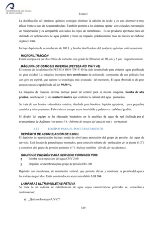 Tomo I
349
La dosificación del producto químico consigue eliminar la adición de ácido y es una alternativa muy
eficaz frente al uso de hexametafosfato. También permite a los sistemas operar con elevados porcentajes
de recuperación y es compatible con todos los tipos de membranas. Es un producto aprobado para ser
utilizado en aplicaciones de agua potable y tiene un impacto prácticamente nulo en niveles de carbono
orgánico total.
Incluye depósito de acumulación de 100 L y bomba dosificadora del producto químico anti incrustante.
MICROFILTRACIÓN
Estará compuesta por dos filtros de cartucho con grado de filtración de 20 µm y 5 µm respectivamente.
MÁQUINA DE ÓSMOSIS INVERSA (PETSEA RO TW-Y 48)
El sistema de desalinización PETSEA RO® TW-Y 48 ha sido desarrollado para obtener agua purificada
de gran calidad. La máquina incorpora tres membranas de poliamida compuestas de una película fina
con giro en espiral, que supone la tecnología más avanzada del momento. El agua obtenida es de gran
pureza con una expulsión de sal del 99,50 %.
La máquina de ósmosis inversa incluye panel de control para la misma máquina, bomba de alta
presión, dosificación y un conductivímetro que controla la calidad del agua producida.
Se trata de una bomba volumétrica rotativa, diseñada para bombear líquidos agresivos, para pequeños
caudales y altas presiones. Fabricada en cuerpo acero inoxidable y paletas en carbón al grafito.
El diseño del equipo se ha efectuado basándose en la analítica de agua de red facilitada por el
ayuntamiento de Agüimes (ver punto 1.4.- Informe de ensayo del agua de red y normativa).
3.2.2 EQUIPOS PARA EL POST-TRATAMIENTO
DEPÓSITO DE ACUMULACIÓN DE 5.000 L
El depósito de acumulación incluye sonda de nivel para protección del grupo de presión del agua de
servicio. Está dotado de pasatabiques montados, para conexión tubería de producción de la planta (1/2”)
y conexión del grupo de presión posterior (1”). Incluye también válvula de vaciado total.
GRUPO DE PRESIÓN PARA SERVICIO FORMADO POR:
 Bomba para impulsión del agua CHV 2-60
 Depósito de membrana para grupo de presión DH-100
Depósito con membrana, de instalación vertical, que permite elevar y mantener la presión del agua a
los valores requeridos. Están construidos en acero inoxidable AISI 304.
LÁMPARAS ULTRAVIOLETAS PETUVA
Se trata de un sistema de esterilización de agua cuyas características generales se comentan a
continuación:
a) ¿Qué son los rayos UV-C?
 