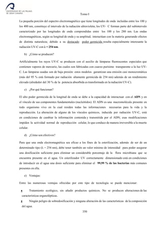 Tomo I
350
La pequeña porción del espectro electromagnético que tiene longitudes de onda incluidas entre los 100 y
los 400 nm, constituye el intervalo de la radiación ultravioleta; los UV- C forman parte del subintervalo
caracterizado por las longitudes de onda comprendidas entre los 100 y los 280 nm. Las ondas
electromagnéticas, según su longitud de onda y su amplitud, interactúan con la materia generando efectos
de distinta naturaleza; debido a su destacado poder germicida resulta especialmente interesante la
radiación UV-C con λ = 254 nm.
b) ¿Cómo se producen?
Artificialmente los rayos UV-C se producen con el auxilio de lámparas fluorescentes especiales que
contienen vapores de mercurio, las cuales son fabricadas con cuarzo purísimo transparente a la luz UV-
C. Las lámparas usadas son de baja presión: estos modelos garantizan una emisión casi monocromática
(más del 95 % está formado por radiación altamente germicida de 254 nm) además de un rendimiento
elevado (alrededor del 30 % de la potencia absorbida es transformada en la radiación UV-C).
c) ¿Por qué funcionan?
El alto poder germicida de la longitud de onda se debe a la capacidad de interactuar con el ADN y en
el vínculo de sus componentes fundamentales (nucleótidos). El ADN es una macromolécula presente en
todo organismo vivo en la cual residen todas las informaciones necesarias para la vida y la
reproducción. La alteración de alguno de los vínculos químicos, inducida por radiación UV-C, está
en condiciones de cambiar la información contenida y transmitida por el ADN; esas modificaciones
impiden la actividad normal de reproducción celular, lo que conduce de manera irreversible a la muerte
celular.
d) ¿Cómo son efectivos?
Para que una onda electromagnética sea eficaz a los fines de la esterilización, además de ser de un
determinado tipo (λ = 254 nm), debe tener también un valor mínimo de intensidad para poder asegurar
una dosificación suficiente para eliminar un considerable porcentaje de la flora microbiana que se
encuentra presente en el agua. Un esterilizador UV correctamente dimensionado está en condiciones
de introducir en el agua una dosis suficiente para eliminar el 99,99 % de las bacterias más comunes
presentes en ella.
e) Ventajas:
Entre las numerosas ventajas ofrecidas por este tipo de tecnología se puede mencionar:
 Tratamiento ecológico, sin añadir productos químicos. No se producen alteraciones de las
características organolépticas.
 Ningún peligro de sobredosificación y ninguna alteración de las características de la composición
del agua.
 