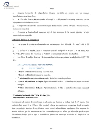 Tomo I
351
 Ninguna formación de subproductos tóxicos, inevitable en cambio con los usuales
desinfectantes a partir de cloro.
 Acción veloz, bastan pocos segundos (el tiempo es el del paso del colector) y no son necesarios
tanques de acumulación o contacto.
 Compatibilidad con todas las otras tecnologías de tratamiento (carbón activado, descalcificación,
ósmosis inversa, etc.).
 Economía y funcionalidad asegurada por el bajo consumo de la energía eléctrica y al bajo
mantenimiento requerido.
Instalación eléctrica de los equipos:
 Los grupos de presión se alimentarán con una manguera de 4 hilos (4 x 2,5 mm2
), 400 V, 50
Hz.
 El cuadro de la PETSEA RO se alimentará con una manguera de 4 hilos (4 x 2,5 mm2
), 400
V, 50 Hz. Del bornero del cuadro de la PETSEA se alimentará la bomba dosificadora.
 Los filtros de carbón, de arena y la lámpara ultravioleta se enchufan a la red eléctrica 230V / 50
Hz.
3.3 MANTENIMIENTO RECOMENDADO
3.3.1 PREFILTRACIÓN:
 Filtro de arena: Cambio de carga cada tres años.
 Filtro de carbón: Cambio de carga cada año.
 Producto antiincrustante-antiensuciante: Según funcionamiento planta.
 Prefiltro micrométrico de 20 µm: Aproximadamente de 12 a 18 cartuchos año (según suciedad
del agua).
 Prefiltro micrométrico de 5 µm : Aproximadamente de 12 a 18 cartuchos año (según suciedad
del agua).
EQUIPO DE OSMOSIS PETSEA RO TW-Y48:
Limpieza química de membranas:
Normalmente el cambio de membranas en el equipo de ósmosis se realiza cada 8 ó 9 meses. Este
equipo trabaja entre 10 y 12 bares (alta presión) y lleva un manómetro incorporado donde se puede
observar cualquier aumento de presión que pueda requerir el cambio de membranas. Este aumento de
presión indicaría que las membranas se han colmatado aunque se aclara que el equipo puede seguir
funcionando siempre que se baje la demanda de producción hasta que se realice la limpieza de las
membranas.
 
