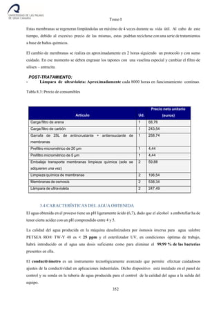 Tomo I
352
Estas membranas se regeneran limpiándolas un máximo de 4 veces durante su vida útil. Al cabo de este
tiempo, debido al excesivo precio de las mismas, estas podrían reciclarse con una serie de tratamientos
a base de baños químicos.
El cambio de membranas se realiza en aproximadamente en 2 horas siguiendo un protocolo y con sumo
cuidado. En ese momento se deben engrasar los tapones con una vaselina especial y cambiar el filtro de
silisex – antracita.
POST-TRATAMIENTO:
- Lámpara de ultravioleta: Aproximadamente cada 8000 horas en funcionamiento continuo.
Tabla 8.3: Precio de consumibles
Artículo Ud.
Precio neto unitario
(euros)
Carga filtro de arena 1 68,76
Carga filtro de carbón 1 243,54
Garrafa de 25L de antincrustante + antiensuciante de
membranas
1 258,74
Prefiltro micrométrico de 20 µm 1 4,44
Prefiltro micrométrico de 5 µm 1 4,44
Embalaje transporte membranas limpieza química (solo se
adquieren una vez)
2 59,88
Limpieza química de membranas 2 196,54
Membranas de osmosis 2 538,34
Lámpara de ultravioleta 2 247,49
3.4 CARACTERÍSTICAS DEL AGUA OBTENIDA
El agua obtenida en el proceso tiene un pH ligeramente ácido (6,7), dado que el alcohol a embotellar ha de
tener cierta acidez con un pH comprendido entre 4 y 5.
La calidad del agua producida en la máquina desalinizadora por ósmosis inversa para agua salobre
PETSEA RO® TW-Y 48 es < 25 ppm y el esterilizador UV, en condiciones óptimas de trabajo,
habrá introducido en el agua una dosis suficiente como para eliminar el 99,99 % de las bacterias
presentes en ella.
El conductivímetro es un instrumento tecnológicamente avanzado que permite efectuar cuidadosos
ajustes de la conductividad en aplicaciones industriales. Dicho dispositivo está instalado en el panel de
control y su sonda en la tubería de agua producida para el control de la calidad del agua a la salida del
equipo.
 