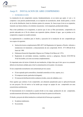 Tomo I
354
Anejo 9: INSTALACION DE AIRE COMPRIMIDO
1 INTRODUCCIÓN
La instalación de aire comprimido consiste, fundamentalmente, en un motor que aspira el aire y lo
comprime a una presión predeterminada, en un depósito de acumulación, desde donde partirá, a través
de la red de distribución, hasta los distintos puntos de consumo. Se basa en que el aire en su expansión,
transmite una fuerza elástica a los distintos mecanismos de la maquinaria, produciendo trabajo.
Para evitar problemas en la maquinaria, es preciso que el aire se filtre previamente, comprimirlo a la
presión adecuada con el fin de obtener una expansión óptima, eliminar el agua que se produce en la
compresión y asegurar un caudal constante.
La reglamentación a considerar para el diseño y ejecución de la instalación de aire comprimido que
nos ocupa es la siguiente:
 Instrucción técnica complementaria MIE-AP17 del Reglamento de Aparatos a Presión referente a
instalaciones de tratamiento y almacenamiento de aire comprimido. B.O.E. 8/7/1.988 del 28 de
Junio de 1.988.
 Ordenanza General de Seguridad e Higiene en el Trabajo (9 de Marzo de 1.971).
 Reglamento de actividades molestas, insalubres, nocivas y peligrosas. Decreto 2414/1967 de
30 de Noviembre, así como sus normas complementarias.
Es importante antes de iniciar el diseño de esta instalación, el dejar claro que el aire que se va a consumir
deberá ser de primera calidad, para evitar la contaminación en los puntos de consumo.
El aire comprimido normalmente está contaminado por tres causas:
 El aire aspirado (polvo atmosférico, humedad contenida en el aire, vapores, etc.).
 El compresor (aceite, partículas de desgaste).
 El sistema de distribución/red de conductos (óxidos, restos de soldadura, etc.).
Estos agentes que contiene el aire comprimido, son altamente perjudiciales para la aplicación buscada
en este proyecto. Por tal motivo se ha tenido que escoger un equipo de aire comprimido con unas
características satisfactorias.
El funcionamiento de la instalación se puede dividir en tres etapas: producción de aire comprimido,
acondicionamiento del mismo y distribución del aire hasta los puntos de utilización.
El diseño y proyecto de dicha instalación se realizará de tal forma que se garantice:
 Su óptimo rendimiento.
 Su economía.
 