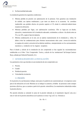 Tomo I
355
 Su funcionalidad adecuada.
La instalación garantiza las siguientes condiciones:
 Mínima pérdida de presión con optimización de la potencia. Esto garantiza una instalación
de calidad, con óptimo rendimiento y por tanto un ahorro en la economía. Se considera
inadmisible una pérdida efectiva de presión superior al 2% desde la salida del calderín hasta
el punto de utilización.
 Mínimas pérdidas por fugas, con optimización económica. Ello se logra con un diseño,
ejecución y mantenimiento de la instalación adecuado, evaluándose a efectos de cálculo entre un
5% y un 10%, según el tipo de industria.
 Mínima condensación en la red, con un óptimo mantenimiento de la instalación y útiles. Se
deben evitar las condensaciones para eliminar inconvenientes tales como errores de medición
en equipos de control, corrosión de las tuberías metálicas, entorpecimiento en los accionamientos
mecánicos y oxidación de los órganos receptores.
Para el diseño y cálculo de la instalación de aire comprimido se han seguido las recomendaciones
establecidas en el libro “Aire Comprimido: Teoría y cálculo de las instalaciones” de Enrique Carnicer
Royo, editado por Editorial Paraninfo, S.A.
2 GENERALIDADES DE LA INSTALACIÓN
Los parámetros clave que deciden en una instalación de aire comprimido son:
 Presión.
 Caudal.
 Pérdida de presión.
 Velocidad de circulación.
2.1 PRESIÓN
Es la presión a la cual deseamos trabajar, tanto para el caudal de aire suministrado por el compresor como
para el de utilización en la red. Mientras no se indique lo contrario, al hablar de presiones serán siempre
presiones efectivas, que se cuentan a partir de la presión atmosférica. Los manómetros industriales miden
la presión efectiva.
Por presión absoluta se entiende la suma de la presión indicada en el manómetro (kg/cm2
, atm, etc.)
más el valor de la presión atmosférica (en la práctica se toma 1 kg/ cm2
). La fórmula es:
Pa = Pe +1
 