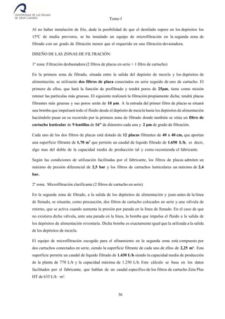 Tomo I
36
Al no haber instalación de frío, dada la posibilidad de que el destilado supere en los depósitos los
15ºC de media previstos, se ha instalado un equipo de microfiltración en la segunda zona de
filtrado con un grado de filtración menor que el requerido en una filtración devastadora.
DISEÑO DE LAS ZONAS DE FILTRACIÓN:
1º zona: Filtración desbastadora (2 filtros de placas en serie + 1 filtro de cartucho)
En la primera zona de filtrado, situada entre la salida del depósito de mezcla y los depósitos de
alimentación, se utilizarán dos filtros de placa conectados en serie seguido de uno de cartucho. El
primero de ellos, que hará la función de prefiltrado y tendrá poros de 25µm, tiene como misión
retener las partículas más gruesas. El siguiente realizará la filtración propiamente dicha; tendrá placas
filtrantes más gruesas y sus poros serán de 10 µm. A la entrada del primer filtro de placas se situará
una bomba que impulsará todo el fluido desde el depósito de mezcla hasta los depósitos de alimentación
haciéndolo pasar en su recorrido por la primera zona de filtrado donde también se sitúa un filtro de
cartucho lenticular de 9 lentillas de 16” de diámetro cada una y 2 µm de grado de filtración.
Cada uno de los dos filtros de placas está dotado de 12 placas filtrantes de 40 x 40 cm, que aportan
una superficie filtrante de 1,70 m2
que permite un caudal de liquido filtrado de 1.650 L/h, es decir,
algo mas del doble de la capacidad media de producción tal y como recomienda el fabricante.
Según las condiciones de utilización facilitadas por el fabricante, los filtros de placas admiten un
máximo de presión diferencial de 2,5 bar y los filtros de cartuchos lenticulares un máximo de 2,4
bar.
2º zona. Microfiltración clarificante (2 filtros de cartucho en serie)
En la segunda zona de filtrado, a la salida de los depósitos de alimentación y justo antes de la línea
de llenado, se situarán, como precaución, dos filtros de cartucho colocados en serie y una válvula de
retorno, que se activa cuando aumenta la presión por parada en la línea de llenado. En el caso de que
no existiera dicha válvula, ante una parada en la línea, la bomba que impulsa el fluido a la salida de
los depósitos de alimentación reventaría. Dicha bomba es exactamente igual que la utilizada a la salida
de los depósitos de mezcla.
El equipo de microfiltración escogido para el afinamiento en la segunda zona está compuesto por
dos cartuchos conectados en serie, siendo la superficie filtrante de cada uno de ellos de 2,25 m². Esta
superficie permite un caudal de líquido filtrado de 1.430 L/h siendo la capacidad media de producción
de la planta de 770 L/h y la capacidad máxima de 1.250 L/h. Este cálculo se basa en los datos
facilitados por el fabricante, que hablan de un caudal específico de los filtros de cartucho Zeta Plus
HT de 635 L/h · m².
 