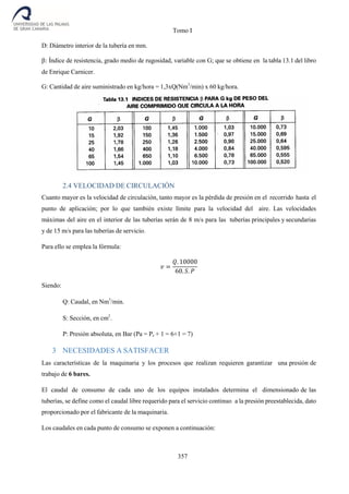 Tomo I
357
D: Diámetro interior de la tubería en mm.
: Índice de resistencia, grado medio de rugosidad, variable con G; que se obtiene en la tabla 13.1 del libro
de Enrique Carnicer.
G: Cantidad de aire suministrado en kg/hora = 1,3xQ(Nm3
/min) x 60 kg/hora.
2.4 VELOCIDAD DE CIRCULACIÓN
Cuanto mayor es la velocidad de circulación, tanto mayor es la pérdida de presión en el recorrido hasta el
punto de aplicación; por lo que también existe límite para la velocidad del aire. Las velocidades
máximas del aire en el interior de las tuberías serán de 8 m/s para las tuberías principales y secundarias
y de 15 m/s para las tuberías de servicio.
Para ello se emplea la fórmula:
𝑣 =
𝑄. 10000
60. 𝑆. 𝑃
Siendo:
Q: Caudal, en Nm3
/min.
S: Sección, en cm2
.
P: Presión absoluta, en Bar (Pa = Pe + 1 = 6+1 = 7)
3 NECESIDADES A SATISFACER
Las características de la maquinaria y los procesos que realizan requieren garantizar una presión de
trabajo de 6 bares.
El caudal de consumo de cada uno de los equipos instalados determina el dimensionado de las
tuberías, se define como el caudal libre requerido para el servicio continuo a la presión preestablecida, dato
proporcionado por el fabricante de la maquinaria.
Los caudales en cada punto de consumo se exponen a continuación:
 