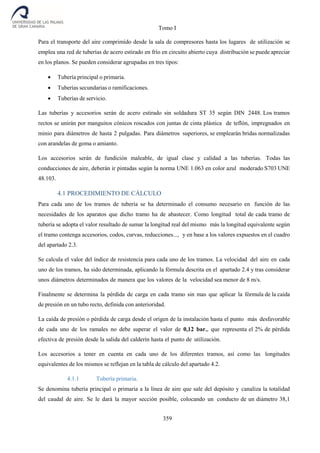 Tomo I
359
Para el transporte del aire comprimido desde la sala de compresores hasta los lugares de utilización se
emplea una red de tuberías de acero estirado en frío en circuito abierto cuya distribución se puede apreciar
en los planos. Se pueden considerar agrupadas en tres tipos:
 Tubería principal o primaria.
 Tuberías secundarias o ramificaciones.
 Tuberías de servicio.
Las tuberías y accesorios serán de acero estirado sin soldadura ST 35 según DIN 2448. Los tramos
rectos se unirán por manguitos cónicos roscados con juntas de cinta plástica de teflón, impregnados en
minio para diámetros de hasta 2 pulgadas. Para diámetros superiores, se emplearán bridas normalizadas
con arandelas de goma o amianto.
Los accesorios serán de fundición maleable, de igual clase y calidad a las tuberías. Todas las
conducciones de aire, deberán ir pintadas según la norma UNE 1.063 en color azul moderado S703 UNE
48.103.
4.1 PROCEDIMIENTO DE CÁLCULO
Para cada uno de los tramos de tubería se ha determinado el consumo necesario en función de las
necesidades de los aparatos que dicho tramo ha de abastecer. Como longitud total de cada tramo de
tubería se adopta el valor resultado de sumar la longitud real del mismo más la longitud equivalente según
el tramo contenga accesorios, codos, curvas, reducciones..., y en base a los valores expuestos en el cuadro
del apartado 2.3.
Se calcula el valor del índice de resistencia para cada uno de los tramos. La velocidad del aire en cada
uno de los tramos, ha sido determinada, aplicando la fórmula descrita en el apartado 2.4 y tras considerar
unos diámetros determinados de manera que los valores de la velocidad sea menor de 8 m/s.
Finalmente se determina la pérdida de carga en cada tramo sin mas que aplicar la fórmula de la caída
de presión en un tubo recto, definida con anterioridad.
La caída de presión o pérdida de carga desde el origen de la instalación hasta el punto más desfavorable
de cada uno de los ramales no debe superar el valor de 0,12 bar., que representa el 2% de pérdida
efectiva de presión desde la salida del calderín hasta el punto de utilización.
Los accesorios a tener en cuenta en cada uno de los diferentes tramos, así como las longitudes
equivalentes de los mismos se reflejan en la tabla de cálculo del apartado 4.2.
4.1.1 Tubería primaria.
Se denomina tubería principal o primaria a la línea de aire que sale del depósito y canaliza la totalidad
del caudal de aire. Se le dará la mayor sección posible, colocando un conducto de un diámetro 38,1
 