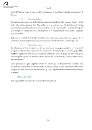 Tomo I
360
mm (1 1/2”) con el objeto de prever posibles ampliaciones. Se considera la velocidad máxima del aire de
8 m/seg.
4.1.2 Tuberías secundaria.
Son aquellas que toman el aire de la tubería principal, ramificándose por las zonas de trabajo y de las
cuales salen las tuberías de servicio. Aquí también se ha considerado una velocidad máxima de 8 m/seg.
Los diámetros que se han utilizado para estos conductos son de 25,4 mm (1”) y se distribuirán por la
industria fijados a bandejas de servicio a 6 m de altura en la zona central de la nave y fijados a las paredes
en el tramo lateral.
Dado que en la Destilería de bebidas alcohólicas solo existe una zona de trabajo que requiere de aire
comprimido, las tuberías primaria y secundaria coinciden, teniendo ésta tramos de (1 1/2”) y (1”).
4.1.3 Tuberías de servicio.
Las tuberías de servicio, o bajantes son las que alimentan a los equipos neumáticos en el punto de
manipulación. Llevan según sea necesario los acoplamientos de cierre rápido, así como los grupos filtro-
regulador-engrasador, depósitos de recogida de condensado, llaves de purga, etc. Para evitar que el
aire sucio pueda cegarlas, se instalaran tuberías mayores de 1/2” de diámetro. La velocidad máxima del
aire será de 15 m/s.
Como aproximación y para simplificar cálculos los ramales que van desde la tubería secundaria hasta
los diferentes aparatos han sido dimensionados de manera análoga al resto de conductos. El diámetro
escogido para estos conductos es de 25,4 mm (1”). y (1/2”) dependiendo del caudal de aire requerido por
la máquina.
4.2 RESULTADOS
En la siguiente tabla observamos los resultados de cálculo de la red
 