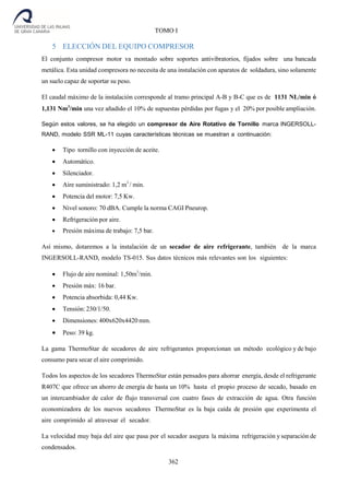 362
TOMO I
5 ELECCIÓN DEL EQUIPO COMPRESOR
El conjunto compresor motor va montado sobre soportes antivibratorios, fijados sobre una bancada
metálica. Esta unidad compresora no necesita de una instalación con aparatos de soldadura, sino solamente
un suelo capaz de soportar su peso.
El caudal máximo de la instalación corresponde al tramo principal A-B y B-C que es de 1131 NL/min ó
1,131 Nm3
/min una vez añadido el 10% de supuestas pérdidas por fugas y el 20% por posible ampliación.
Según estos valores, se ha elegido un compresor de Aire Rotativo de Tornillo marca INGERSOLL-
RAND, modelo SSR ML-11 cuyas características técnicas se muestran a continuación:
 Tipo tornillo con inyección de aceite.
 Automático.
 Silenciador.
 Aire suministrado: 1,2 m3
/ min.
 Potencia del motor: 7,5 Kw.
 Nivel sonoro: 70 dBA. Cumple la norma CAGI Pneurop.
 Refrigeración por aire.
 Presión máxima de trabajo: 7,5 bar.
Así mismo, dotaremos a la instalación de un secador de aire refrigerante, también de la marca
INGERSOLL-RAND, modelo TS-015. Sus datos técnicos más relevantes son los siguientes:
 Flujo de aire nominal: 1,50m3
/min.
 Presión máx: 16 bar.
 Potencia absorbida: 0,44 Kw.
 Tensión: 230/1/50.
 Dimensiones: 400x620x4420 mm.
 Peso: 39 kg.
La gama ThermoStar de secadores de aire refrigerantes proporcionan un método ecológico y de bajo
consumo para secar el aire comprimido.
Todos los aspectos de los secadores ThermoStar están pensados para ahorrar energía, desde el refrigerante
R407C que ofrece un ahorro de energía de hasta un 10% hasta el propio proceso de secado, basado en
un intercambiador de calor de flujo transversal con cuatro fases de extracción de agua. Otra función
economizadora de los nuevos secadores ThermoStar es la baja caída de presión que experimenta el
aire comprimido al atravesar el secador.
La velocidad muy baja del aire que pasa por el secador asegura la máxima refrigeración y separación de
condensados.
 