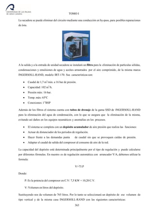 363
TOMO I
La secadora se puede eliminar del circuito mediante una conducción en by-pass, para posibles reparaciones
de ésta.
A la salida y a la entrada de unidad secadora se instalará un filtro para la eliminación de partículas sólidas,
condensaciones y emulsiones de agua y aceites arrastrados por el aire comprimido, de la misma marca
INGERSOLL-RAND, modelo IRT-170. Sus características son:
 Caudal de 1,7 m3
/min. a 16 bar de presión.
 Capacidad: 102 m3
/h.
 Presión máx: 16 bar.
 Temp. máx: 65ºC
 Conexiones: 1”BSP
Además de los filtros el sistema cuenta con tubos de drenaje de la gama SSD de INGERSOLL-RAND
para la eliminación del agua de condensación, con lo que se asegura que la eliminación de la misma,
evitando así daños en los equipos neumáticos y anomalías en los procesos.
 El sistema se completa con un depósito acumulador de aire presión que realiza las funciones:
 Actuar de distanciador de los periodos de regulación.
 Hacer frente a las demandas punta de caudal sin que se provoquen caídas de presión.
 Adaptar el caudal de salida del compresor al consumo de aire de la red.
La capacidad del depósito está determinada principalmente por el tipo de regulación y puede calcularse
por diferentes fórmulas. En nuestro es de regulación automática con arrancador Y/A, debemos utilizar la
formula:
V>75.P
Donde:
P: Es la potencia del compresor en C.V: 7,5 KW = 10,20 C.V.
V: Volumen en litros del depósito.
Sustituyendo nos da volumen de 765 litros. Por lo tanto se seleccionará un depósito de ese volumen de
tipo vertical y de la misma casa INGERSOLL-RAND con las siguientes características:
 