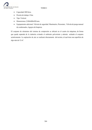 364
TOMO I
 Capacidad: 800 litros.
 Presión de trabajo: 8 bar.
 Tipo: Vertical.
 Dimensiones: 2100x800x850 mm.
 Equipamiento adicional: Válvula de seguridad. Manómetro, Presostato, Válvula de purga manual
de condensados, Agujero de limpieza.
El conjunto de elementos del sistema de compresión se ubicará en el cuarto de máquinas, de forma
que quede separada de la industria evitando el ambiente polvoriento y además asilando el conjunto
acústicamente. La aspiración de aire se realizará directamente del recinto, el cual tiene una superficie de
algo más de 12 m2
.
 