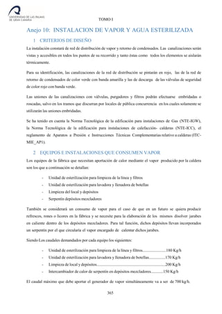 365
TOMO I
Anejo 10: INSTALACION DE VAPOR Y AGUA ESTERILIZADA
1 CRITERIOS DE DISEÑO
La instalación constará de red de distribución de vapor y retorno de condensados. Las canalizaciones serán
vistas y accesibles en todos los puntos de su recorrido y tanto éstas como todos los elementos se aislarán
térmicamente.
Para su identificación, las canalizaciones de la red de distribución se pintarán en rojo, las de la red de
retorno de condensados de color verde con banda amarilla y las de descarga de las válvulas de seguridad
de color rojo con banda verde.
Las uniones de las canalizaciones con válvulas, purgadores y filtros podrán efectuarse embridadas o
roscadas, salvo en los tramos que discurran por locales de pública concurrencia en los cuales solamente se
utilizarán las uniones embridadas.
Se ha tenido en cuenta la Norma Tecnológica de la edificación para instalaciones de Gas (NTE-IGW),
la Norma Tecnológica de la edificación para instalaciones de calefacción- calderas (NTE-ICC), el
reglamento de Aparatos a Presión e Instrucciones Técnicas Complementarias relativo a calderas (ITC-
MIE_AP1).
2 EQUIPOS E INSTALACIONES QUE CONSUMEN VAPOR
Los equipos de la fábrica que necesitan aportación de calor mediante el vapor producido por la caldera
son los que a continuación se detallan:
- Unidad de esterilización para limpieza de la línea y filtros
- Unidad de esterilización para lavadora y llenadora de botellas
- Limpieza del local y depósitos
- Serpentín depósitos mezcladores
También se considerará un consumo de vapor para el caso de que en un futuro se quiera producir
refrescos, rones o licores en la fábrica y se necesite para la elaboración de los mismos disolver jarabes
en caliente dentro de los depósitos mezcladores. Para tal función, dichos depósitos llevan incorporados
un serpentín por el que circularía el vapor encargado de calentar dichos jarabes.
Siendo Los caudales demandados por cada equipo los siguientes:
- Unidad de esterilización para limpieza de la línea y filtros.......................180 Kg/h
- Unidad de esterilización para lavadora y llenadora de botellas................170 Kg/h
- Limpieza de local y depósitos...................................................................200 Kg/h
- Intercambiador de calor de serpentín en depósitos mezcladores............150 Kg/h
El caudal máximo que debe aportar el generador de vapor simultáneamente va a ser de 700 kg/h.
 