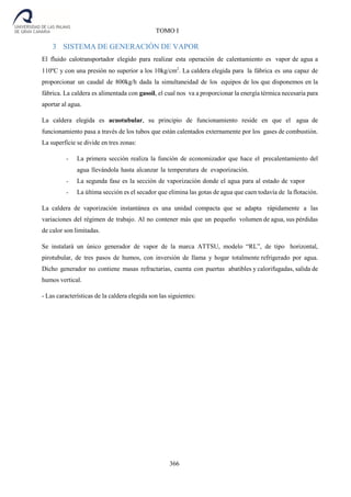 366
TOMO I
3 SISTEMA DE GENERACIÓN DE VAPOR
El fluido calotransportador elegido para realizar esta operación de calentamiento es vapor de agua a
110ºC y con una presión no superior a los 10kg/cm2
. La caldera elegida para la fábrica es una capaz de
proporcionar un caudal de 800kg/h dada la simultaneidad de los equipos de los que disponemos en la
fábrica. La caldera es alimentada con gasoil, el cual nos va a proporcionar la energía térmica necesaria para
aportar al agua.
La caldera elegida es acuotubular, su principio de funcionamiento reside en que el agua de
funcionamiento pasa a través de los tubos que están calentados externamente por los gases de combustión.
La superficie se divide en tres zonas:
- La primera sección realiza la función de economizador que hace el precalentamiento del
agua llevándola hasta alcanzar la temperatura de evaporización.
- La segunda fase es la sección de vaporización donde el agua para al estado de vapor
- La última sección es el secador que elimina las gotas de agua que caen todavía de la flotación.
La caldera de vaporización instantánea es una unidad compacta que se adapta rápidamente a las
variaciones del régimen de trabajo. Al no contener más que un pequeño volumen de agua, sus pérdidas
de calor son limitadas.
Se instalará un único generador de vapor de la marca ATTSU, modelo “RL”, de tipo horizontal,
pirotubular, de tres pasos de humos, con inversión de llama y hogar totalmente refrigerado por agua.
Dicho generador no contiene masas refractarias, cuenta con puertas abatibles y calorifugadas, salida de
humos vertical.
- Las características de la caldera elegida son las siguientes:
 