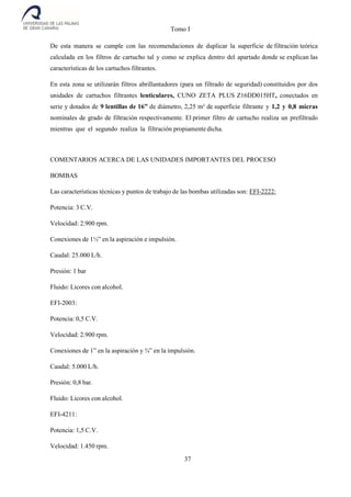 Tomo I
37
De esta manera se cumple con las recomendaciones de duplicar la superficie de filtración teórica
calculada en los filtros de cartucho tal y como se explica dentro del apartado donde se explican las
características de los cartuchos filtrantes.
En esta zona se utilizarán filtros abrillantadores (para un filtrado de seguridad) constituidos por dos
unidades de cartuchos filtrantes lenticulares, CUNO ZETA PLUS Z16DD015HT, conectados en
serie y dotados de 9 lentillas de 16” de diámetro, 2,25 m² de superficie filtrante y 1,2 y 0,8 micras
nominales de grado de filtración respectivamente. El primer filtro de cartucho realiza un prefiltrado
mientras que el segundo realiza la filtración propiamente dicha.
COMENTARIOS ACERCA DE LAS UNIDADES IMPORTANTES DEL PROCESO
BOMBAS
Las características técnicas y puntos de trabajo de las bombas utilizadas son: EFI-2222:
Potencia: 3 C.V.
Velocidad: 2.900 rpm.
Conexiones de 1½” en la aspiración e impulsión.
Caudal: 25.000 L/h.
Presión: 1 bar
Fluido: Licores con alcohol.
EFI-2003:
Potencia: 0,5 C.V.
Velocidad: 2.900 rpm.
Conexiones de 1” en la aspiración y ¾” en la impulsión.
Caudal: 5.000 L/h.
Presión: 0,8 bar.
Fluido: Licores con alcohol.
EFI-4211:
Potencia: 1,5 C.V.
Velocidad: 1.450 rpm.
 